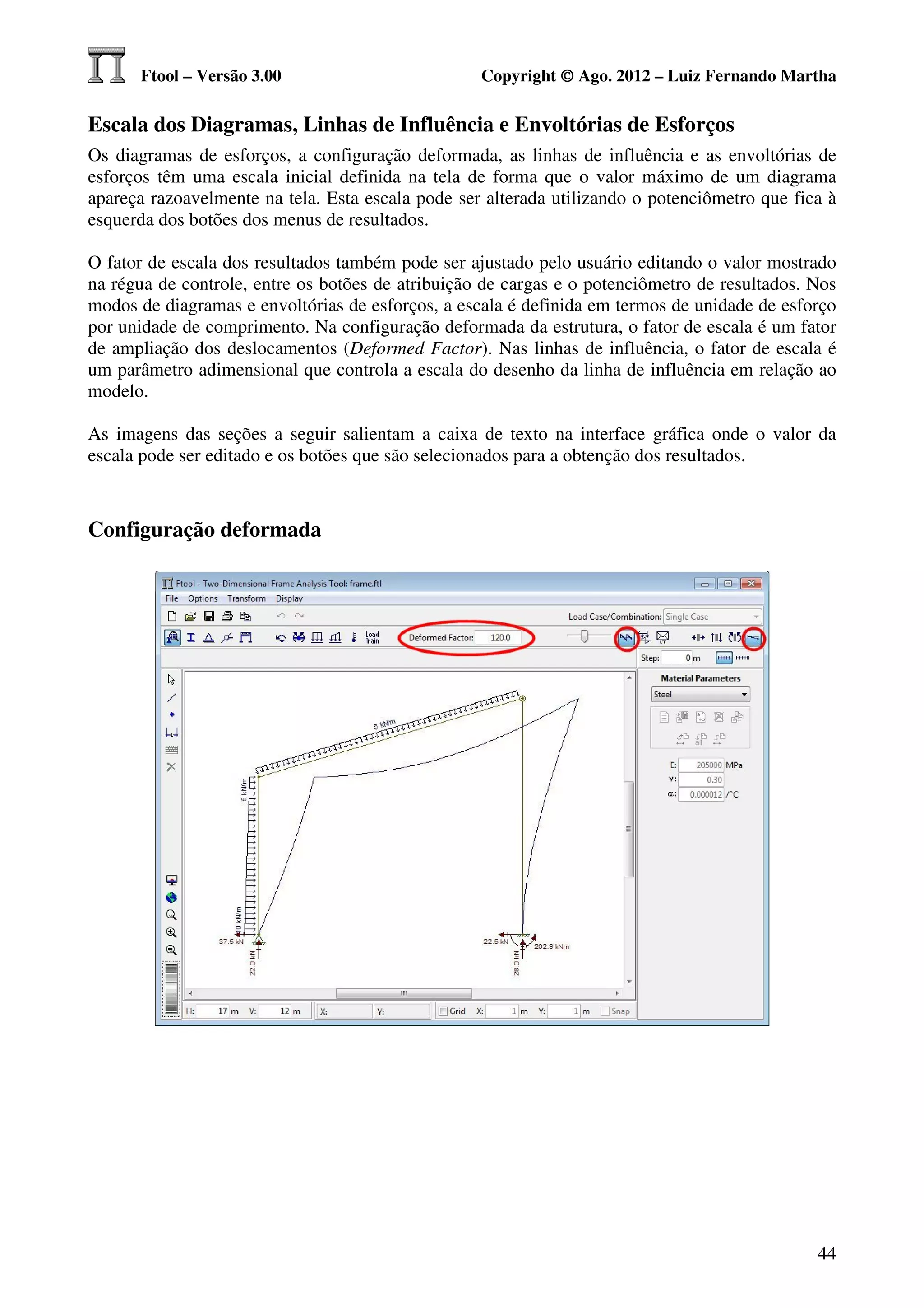 Ftool – Versão 3.00                          Copyright © Ago. 2012 – Luiz Fernando Martha

Escala dos Diagramas, Linhas de Influência e Envoltórias de Esforços
Os diagramas de esforços, a configuração deformada, as linhas de influência e as envoltórias de
esforços têm uma escala inicial definida na tela de forma que o valor máximo de um diagrama
apareça razoavelmente na tela. Esta escala pode ser alterada utilizando o potenciômetro que fica à
esquerda dos botões dos menus de resultados.

O fator de escala dos resultados também pode ser ajustado pelo usuário editando o valor mostrado
na régua de controle, entre os botões de atribuição de cargas e o potenciômetro de resultados. Nos
modos de diagramas e envoltórias de esforços, a escala é definida em termos de unidade de esforço
por unidade de comprimento. Na configuração deformada da estrutura, o fator de escala é um fator
de ampliação dos deslocamentos (Deformed Factor). Nas linhas de influência, o fator de escala é
um parâmetro adimensional que controla a escala do desenho da linha de influência em relação ao
modelo.

As imagens das seções a seguir salientam a caixa de texto na interface gráfica onde o valor da
escala pode ser editado e os botões que são selecionados para a obtenção dos resultados.



Configuração deformada




                                                                                               44
 