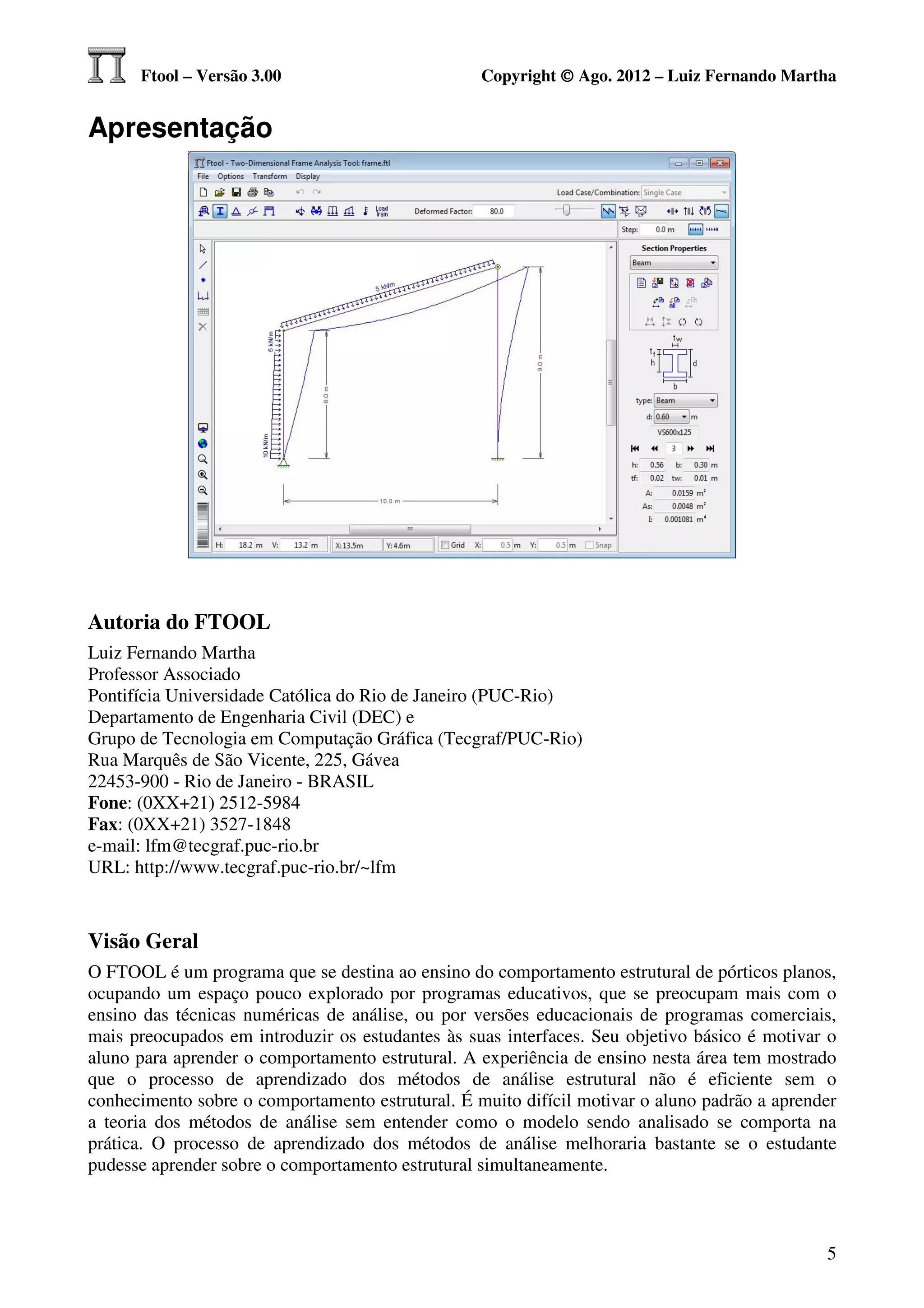 Ftool – Versão 3.00                         Copyright © Ago. 2012 – Luiz Fernando Martha


Apresentação




Autoria do FTOOL
Luiz Fernando Martha
Professor Associado
Pontifícia Universidade Católica do Rio de Janeiro (PUC-Rio)
Departamento de Engenharia Civil (DEC) e
Grupo de Tecnologia em Computação Gráfica (Tecgraf/PUC-Rio)
Rua Marquês de São Vicente, 225, Gávea
22453-900 - Rio de Janeiro - BRASIL
Fone: (0XX+21) 2512-5984
Fax: (0XX+21) 3527-1848
e-mail: lfm@tecgraf.puc-rio.br
URL: http://www.tecgraf.puc-rio.br/~lfm



Visão Geral
O FTOOL é um programa que se destina ao ensino do comportamento estrutural de pórticos planos,
ocupando um espaço pouco explorado por programas educativos, que se preocupam mais com o
ensino das técnicas numéricas de análise, ou por versões educacionais de programas comerciais,
mais preocupados em introduzir os estudantes às suas interfaces. Seu objetivo básico é motivar o
aluno para aprender o comportamento estrutural. A experiência de ensino nesta área tem mostrado
que o processo de aprendizado dos métodos de análise estrutural não é eficiente sem o
conhecimento sobre o comportamento estrutural. É muito difícil motivar o aluno padrão a aprender
a teoria dos métodos de análise sem entender como o modelo sendo analisado se comporta na
prática. O processo de aprendizado dos métodos de análise melhoraria bastante se o estudante
pudesse aprender sobre o comportamento estrutural simultaneamente.



                                                                                              5
 