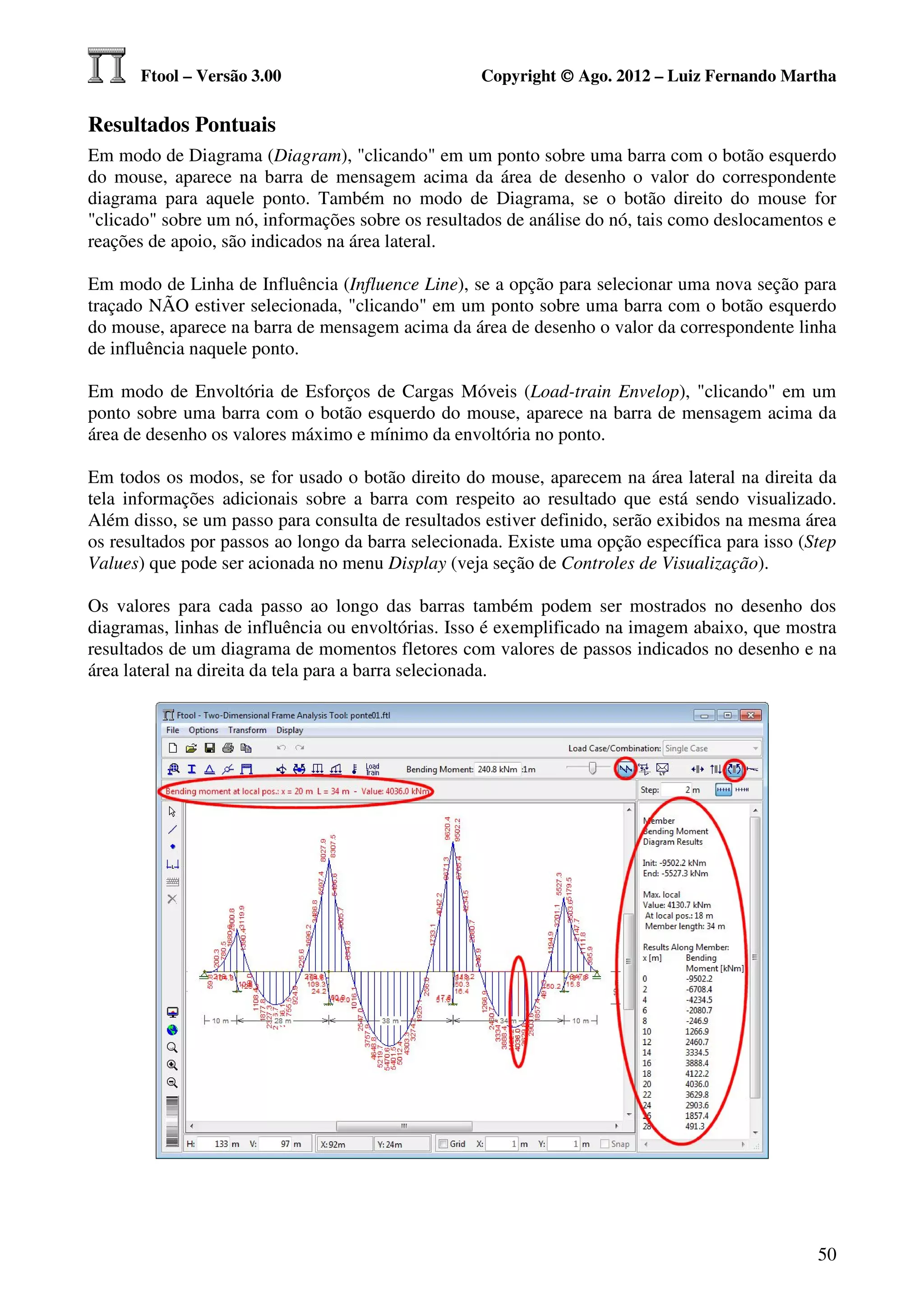 Ftool – Versão 3.00                          Copyright © Ago. 2012 – Luiz Fernando Martha

Resultados Pontuais
Em modo de Diagrama (Diagram), "clicando" em um ponto sobre uma barra com o botão esquerdo
do mouse, aparece na barra de mensagem acima da área de desenho o valor do correspondente
diagrama para aquele ponto. Também no modo de Diagrama, se o botão direito do mouse for
"clicado" sobre um nó, informações sobre os resultados de análise do nó, tais como deslocamentos e
reações de apoio, são indicados na área lateral.

Em modo de Linha de Influência (Influence Line), se a opção para selecionar uma nova seção para
traçado NÃO estiver selecionada, "clicando" em um ponto sobre uma barra com o botão esquerdo
do mouse, aparece na barra de mensagem acima da área de desenho o valor da correspondente linha
de influência naquele ponto.

Em modo de Envoltória de Esforços de Cargas Móveis (Load-train Envelop), "clicando" em um
ponto sobre uma barra com o botão esquerdo do mouse, aparece na barra de mensagem acima da
área de desenho os valores máximo e mínimo da envoltória no ponto.

Em todos os modos, se for usado o botão direito do mouse, aparecem na área lateral na direita da
tela informações adicionais sobre a barra com respeito ao resultado que está sendo visualizado.
Além disso, se um passo para consulta de resultados estiver definido, serão exibidos na mesma área
os resultados por passos ao longo da barra selecionada. Existe uma opção específica para isso (Step
Values) que pode ser acionada no menu Display (veja seção de Controles de Visualização).

Os valores para cada passo ao longo das barras também podem ser mostrados no desenho dos
diagramas, linhas de influência ou envoltórias. Isso é exemplificado na imagem abaixo, que mostra
resultados de um diagrama de momentos fletores com valores de passos indicados no desenho e na
área lateral na direita da tela para a barra selecionada.




                                                                                                50
 