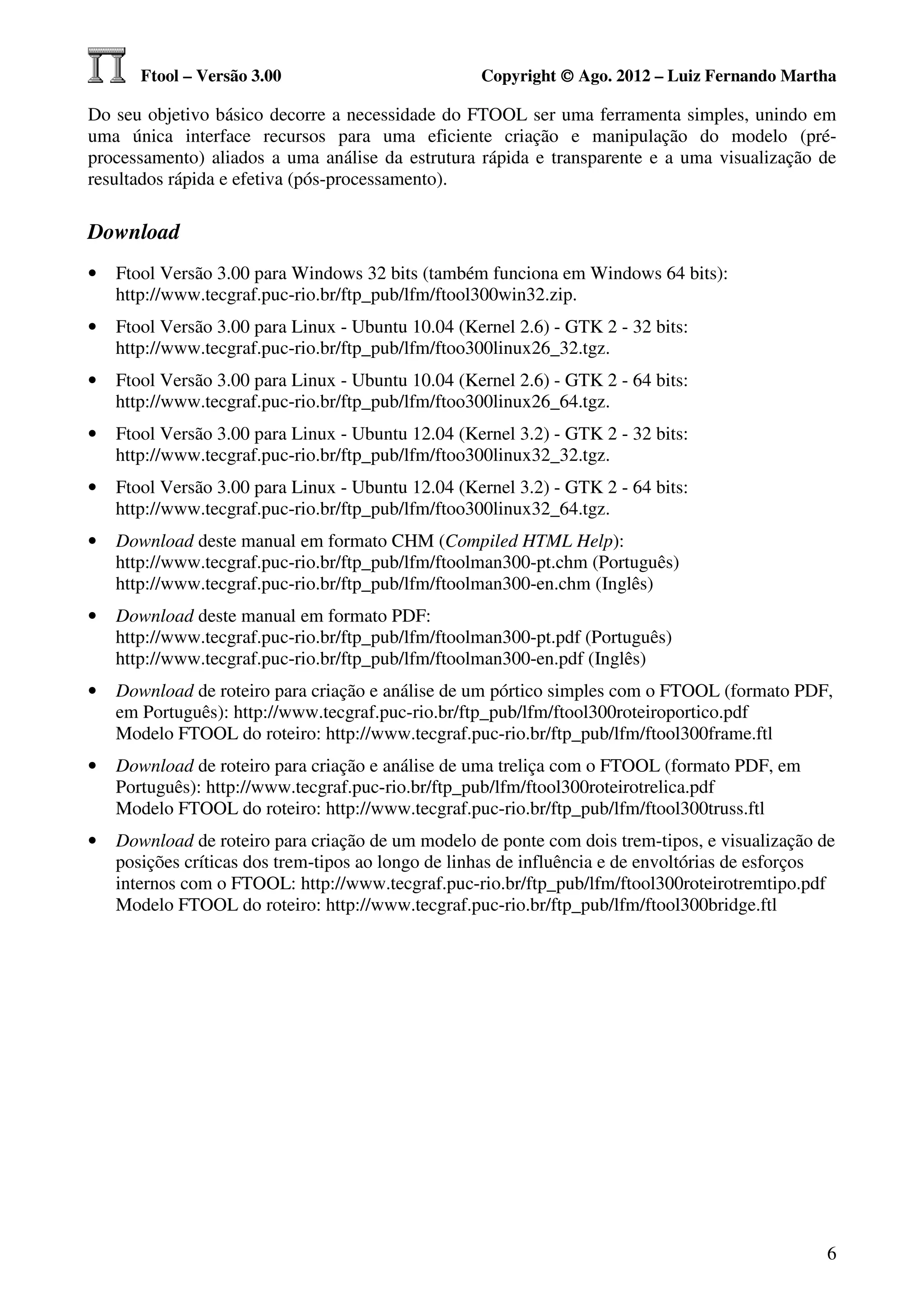 Ftool – Versão 3.00                         Copyright © Ago. 2012 – Luiz Fernando Martha

Do seu objetivo básico decorre a necessidade do FTOOL ser uma ferramenta simples, unindo em
uma única interface recursos para uma eficiente criação e manipulação do modelo (pré-
processamento) aliados a uma análise da estrutura rápida e transparente e a uma visualização de
resultados rápida e efetiva (pós-processamento).

Download
•   Ftool Versão 3.00 para Windows 32 bits (também funciona em Windows 64 bits):
    http://www.tecgraf.puc-rio.br/ftp_pub/lfm/ftool300win32.zip.
•   Ftool Versão 3.00 para Linux - Ubuntu 10.04 (Kernel 2.6) - GTK 2 - 32 bits:
    http://www.tecgraf.puc-rio.br/ftp_pub/lfm/ftoo300linux26_32.tgz.
•   Ftool Versão 3.00 para Linux - Ubuntu 10.04 (Kernel 2.6) - GTK 2 - 64 bits:
    http://www.tecgraf.puc-rio.br/ftp_pub/lfm/ftoo300linux26_64.tgz.
•   Ftool Versão 3.00 para Linux - Ubuntu 12.04 (Kernel 3.2) - GTK 2 - 32 bits:
    http://www.tecgraf.puc-rio.br/ftp_pub/lfm/ftoo300linux32_32.tgz.
•   Ftool Versão 3.00 para Linux - Ubuntu 12.04 (Kernel 3.2) - GTK 2 - 64 bits:
    http://www.tecgraf.puc-rio.br/ftp_pub/lfm/ftoo300linux32_64.tgz.
•   Download deste manual em formato CHM (Compiled HTML Help):
    http://www.tecgraf.puc-rio.br/ftp_pub/lfm/ftoolman300-pt.chm (Português)
    http://www.tecgraf.puc-rio.br/ftp_pub/lfm/ftoolman300-en.chm (Inglês)
•   Download deste manual em formato PDF:
    http://www.tecgraf.puc-rio.br/ftp_pub/lfm/ftoolman300-pt.pdf (Português)
    http://www.tecgraf.puc-rio.br/ftp_pub/lfm/ftoolman300-en.pdf (Inglês)
•   Download de roteiro para criação e análise de um pórtico simples com o FTOOL (formato PDF,
    em Português): http://www.tecgraf.puc-rio.br/ftp_pub/lfm/ftool300roteiroportico.pdf
    Modelo FTOOL do roteiro: http://www.tecgraf.puc-rio.br/ftp_pub/lfm/ftool300frame.ftl
•   Download de roteiro para criação e análise de uma treliça com o FTOOL (formato PDF, em
    Português): http://www.tecgraf.puc-rio.br/ftp_pub/lfm/ftool300roteirotrelica.pdf
    Modelo FTOOL do roteiro: http://www.tecgraf.puc-rio.br/ftp_pub/lfm/ftool300truss.ftl
•   Download de roteiro para criação de um modelo de ponte com dois trem-tipos, e visualização de
    posições críticas dos trem-tipos ao longo de linhas de influência e de envoltórias de esforços
    internos com o FTOOL: http://www.tecgraf.puc-rio.br/ftp_pub/lfm/ftool300roteirotremtipo.pdf
    Modelo FTOOL do roteiro: http://www.tecgraf.puc-rio.br/ftp_pub/lfm/ftool300bridge.ftl




                                                                                                6
 
