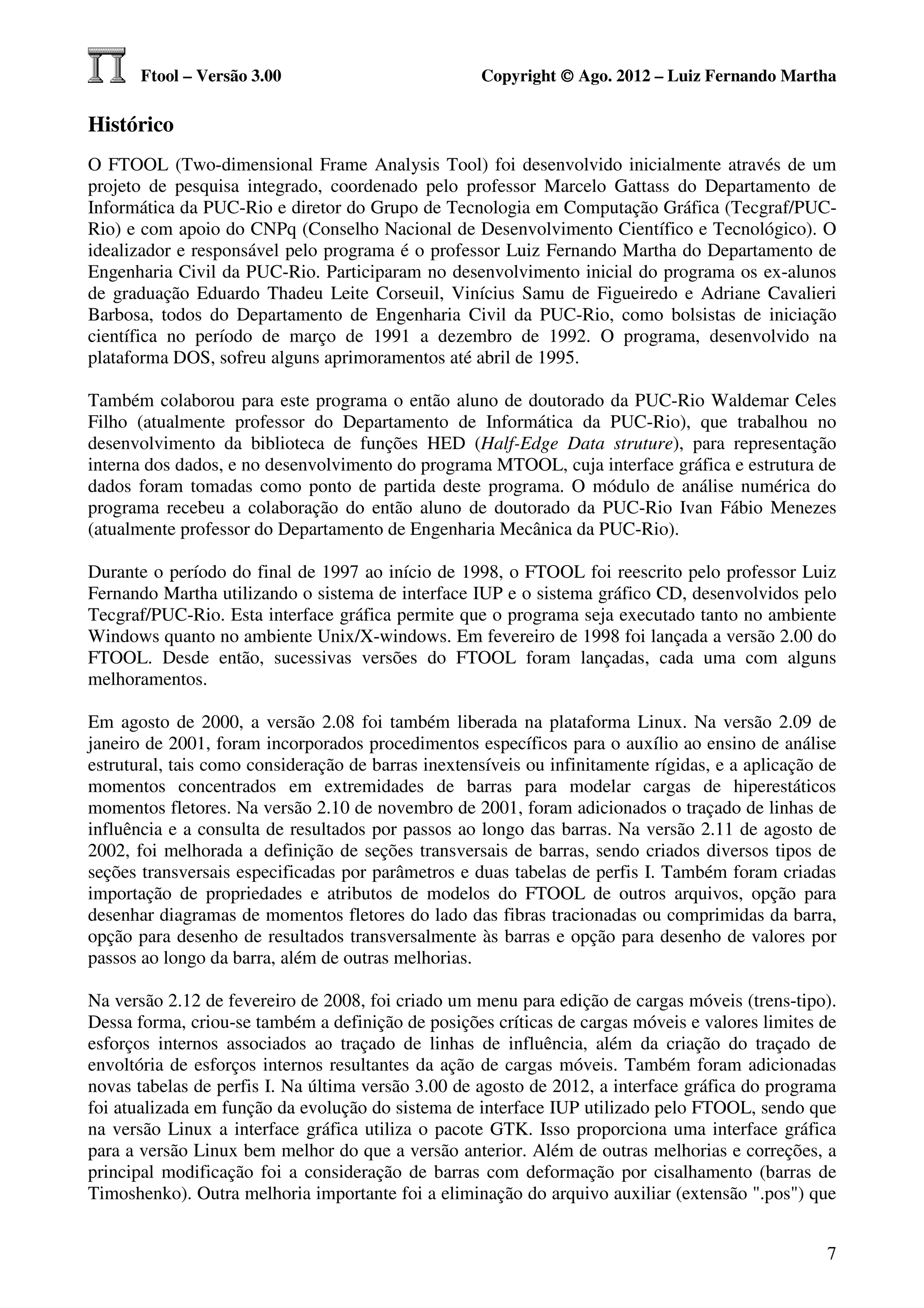Ftool – Versão 3.00                           Copyright © Ago. 2012 – Luiz Fernando Martha

Histórico
O FTOOL (Two-dimensional Frame Analysis Tool) foi desenvolvido inicialmente através de um
projeto de pesquisa integrado, coordenado pelo professor Marcelo Gattass do Departamento de
Informática da PUC-Rio e diretor do Grupo de Tecnologia em Computação Gráfica (Tecgraf/PUC-
Rio) e com apoio do CNPq (Conselho Nacional de Desenvolvimento Científico e Tecnológico). O
idealizador e responsável pelo programa é o professor Luiz Fernando Martha do Departamento de
Engenharia Civil da PUC-Rio. Participaram no desenvolvimento inicial do programa os ex-alunos
de graduação Eduardo Thadeu Leite Corseuil, Vinícius Samu de Figueiredo e Adriane Cavalieri
Barbosa, todos do Departamento de Engenharia Civil da PUC-Rio, como bolsistas de iniciação
científica no período de março de 1991 a dezembro de 1992. O programa, desenvolvido na
plataforma DOS, sofreu alguns aprimoramentos até abril de 1995.

Também colaborou para este programa o então aluno de doutorado da PUC-Rio Waldemar Celes
Filho (atualmente professor do Departamento de Informática da PUC-Rio), que trabalhou no
desenvolvimento da biblioteca de funções HED (Half-Edge Data struture), para representação
interna dos dados, e no desenvolvimento do programa MTOOL, cuja interface gráfica e estrutura de
dados foram tomadas como ponto de partida deste programa. O módulo de análise numérica do
programa recebeu a colaboração do então aluno de doutorado da PUC-Rio Ivan Fábio Menezes
(atualmente professor do Departamento de Engenharia Mecânica da PUC-Rio).

Durante o período do final de 1997 ao início de 1998, o FTOOL foi reescrito pelo professor Luiz
Fernando Martha utilizando o sistema de interface IUP e o sistema gráfico CD, desenvolvidos pelo
Tecgraf/PUC-Rio. Esta interface gráfica permite que o programa seja executado tanto no ambiente
Windows quanto no ambiente Unix/X-windows. Em fevereiro de 1998 foi lançada a versão 2.00 do
FTOOL. Desde então, sucessivas versões do FTOOL foram lançadas, cada uma com alguns
melhoramentos.

Em agosto de 2000, a versão 2.08 foi também liberada na plataforma Linux. Na versão 2.09 de
janeiro de 2001, foram incorporados procedimentos específicos para o auxílio ao ensino de análise
estrutural, tais como consideração de barras inextensíveis ou infinitamente rígidas, e a aplicação de
momentos concentrados em extremidades de barras para modelar cargas de hiperestáticos
momentos fletores. Na versão 2.10 de novembro de 2001, foram adicionados o traçado de linhas de
influência e a consulta de resultados por passos ao longo das barras. Na versão 2.11 de agosto de
2002, foi melhorada a definição de seções transversais de barras, sendo criados diversos tipos de
seções transversais especificadas por parâmetros e duas tabelas de perfis I. Também foram criadas
importação de propriedades e atributos de modelos do FTOOL de outros arquivos, opção para
desenhar diagramas de momentos fletores do lado das fibras tracionadas ou comprimidas da barra,
opção para desenho de resultados transversalmente às barras e opção para desenho de valores por
passos ao longo da barra, além de outras melhorias.

Na versão 2.12 de fevereiro de 2008, foi criado um menu para edição de cargas móveis (trens-tipo).
Dessa forma, criou-se também a definição de posições críticas de cargas móveis e valores limites de
esforços internos associados ao traçado de linhas de influência, além da criação do traçado de
envoltória de esforços internos resultantes da ação de cargas móveis. Também foram adicionadas
novas tabelas de perfis I. Na última versão 3.00 de agosto de 2012, a interface gráfica do programa
foi atualizada em função da evolução do sistema de interface IUP utilizado pelo FTOOL, sendo que
na versão Linux a interface gráfica utiliza o pacote GTK. Isso proporciona uma interface gráfica
para a versão Linux bem melhor do que a versão anterior. Além de outras melhorias e correções, a
principal modificação foi a consideração de barras com deformação por cisalhamento (barras de
Timoshenko). Outra melhoria importante foi a eliminação do arquivo auxiliar (extensão ".pos") que


                                                                                                   7
 
