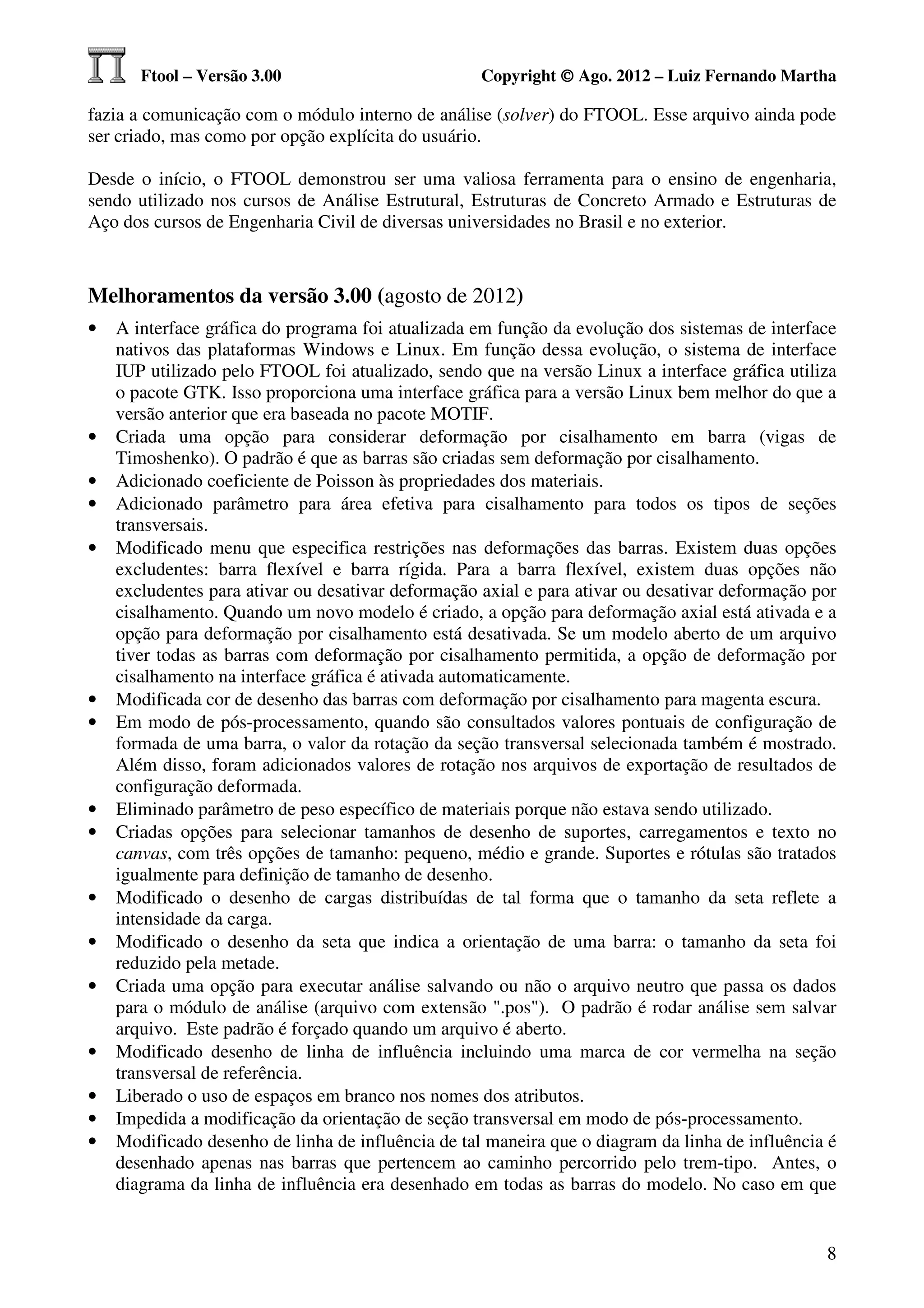Ftool – Versão 3.00                          Copyright © Ago. 2012 – Luiz Fernando Martha

fazia a comunicação com o módulo interno de análise (solver) do FTOOL. Esse arquivo ainda pode
ser criado, mas como por opção explícita do usuário.

Desde o início, o FTOOL demonstrou ser uma valiosa ferramenta para o ensino de engenharia,
sendo utilizado nos cursos de Análise Estrutural, Estruturas de Concreto Armado e Estruturas de
Aço dos cursos de Engenharia Civil de diversas universidades no Brasil e no exterior.



Melhoramentos da versão 3.00 (agosto de 2012)
•   A interface gráfica do programa foi atualizada em função da evolução dos sistemas de interface
    nativos das plataformas Windows e Linux. Em função dessa evolução, o sistema de interface
    IUP utilizado pelo FTOOL foi atualizado, sendo que na versão Linux a interface gráfica utiliza
    o pacote GTK. Isso proporciona uma interface gráfica para a versão Linux bem melhor do que a
    versão anterior que era baseada no pacote MOTIF.
•   Criada uma opção para considerar deformação por cisalhamento em barra (vigas de
    Timoshenko). O padrão é que as barras são criadas sem deformação por cisalhamento.
•   Adicionado coeficiente de Poisson às propriedades dos materiais.
•   Adicionado parâmetro para área efetiva para cisalhamento para todos os tipos de seções
    transversais.
•   Modificado menu que especifica restrições nas deformações das barras. Existem duas opções
    excludentes: barra flexível e barra rígida. Para a barra flexível, existem duas opções não
    excludentes para ativar ou desativar deformação axial e para ativar ou desativar deformação por
    cisalhamento. Quando um novo modelo é criado, a opção para deformação axial está ativada e a
    opção para deformação por cisalhamento está desativada. Se um modelo aberto de um arquivo
    tiver todas as barras com deformação por cisalhamento permitida, a opção de deformação por
    cisalhamento na interface gráfica é ativada automaticamente.
•   Modificada cor de desenho das barras com deformação por cisalhamento para magenta escura.
•   Em modo de pós-processamento, quando são consultados valores pontuais de configuração de
    formada de uma barra, o valor da rotação da seção transversal selecionada também é mostrado.
    Além disso, foram adicionados valores de rotação nos arquivos de exportação de resultados de
    configuração deformada.
•   Eliminado parâmetro de peso específico de materiais porque não estava sendo utilizado.
•   Criadas opções para selecionar tamanhos de desenho de suportes, carregamentos e texto no
    canvas, com três opções de tamanho: pequeno, médio e grande. Suportes e rótulas são tratados
    igualmente para definição de tamanho de desenho.
•   Modificado o desenho de cargas distribuídas de tal forma que o tamanho da seta reflete a
    intensidade da carga.
•   Modificado o desenho da seta que indica a orientação de uma barra: o tamanho da seta foi
    reduzido pela metade.
•   Criada uma opção para executar análise salvando ou não o arquivo neutro que passa os dados
    para o módulo de análise (arquivo com extensão ".pos"). O padrão é rodar análise sem salvar
    arquivo. Este padrão é forçado quando um arquivo é aberto.
•   Modificado desenho de linha de influência incluindo uma marca de cor vermelha na seção
    transversal de referência.
•   Liberado o uso de espaços em branco nos nomes dos atributos.
•   Impedida a modificação da orientação de seção transversal em modo de pós-processamento.
•   Modificado desenho de linha de influência de tal maneira que o diagram da linha de influência é
    desenhado apenas nas barras que pertencem ao caminho percorrido pelo trem-tipo. Antes, o
    diagrama da linha de influência era desenhado em todas as barras do modelo. No caso em que


                                                                                                 8
 