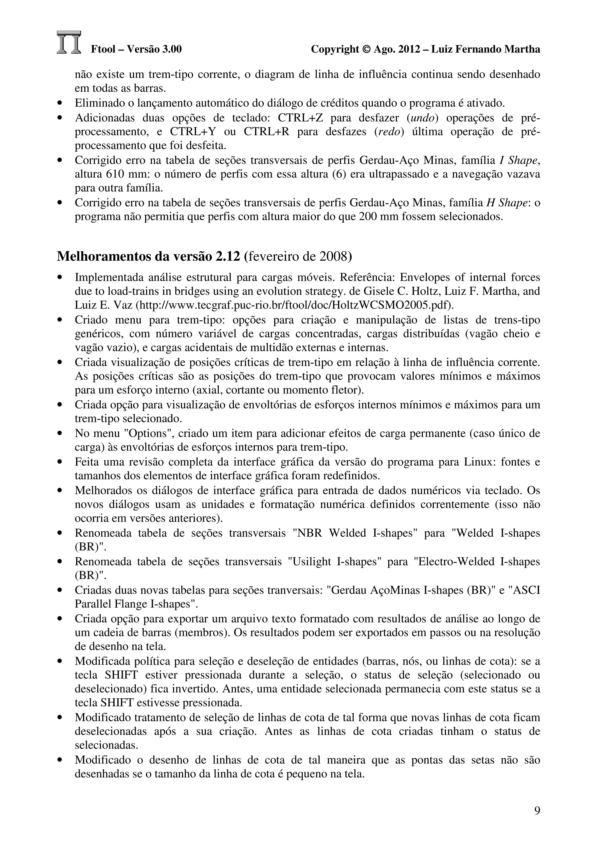 Ftool – Versão 3.00                           Copyright © Ago. 2012 – Luiz Fernando Martha

    não existe um trem-tipo corrente, o diagram de linha de influência continua sendo desenhado
    em todas as barras.
•   Eliminado o lançamento automático do diálogo de créditos quando o programa é ativado.
•   Adicionadas duas opções de teclado: CTRL+Z para desfazer (undo) operações de pré-
    processamento, e CTRL+Y ou CTRL+R para desfazes (redo) última operação de pré-
    processamento que foi desfeita.
•   Corrigido erro na tabela de seções transversais de perfis Gerdau-Aço Minas, família I Shape,
    altura 610 mm: o número de perfis com essa altura (6) era ultrapassado e a navegação vazava
    para outra família.
•   Corrigido erro na tabela de seções transversais de perfis Gerdau-Aço Minas, família H Shape: o
    programa não permitia que perfis com altura maior do que 200 mm fossem selecionados.


Melhoramentos da versão 2.12 (fevereiro de 2008)
•   Implementada análise estrutural para cargas móveis. Referência: Envelopes of internal forces
    due to load-trains in bridges using an evolution strategy. de Gisele C. Holtz, Luiz F. Martha, and
    Luiz E. Vaz (http://www.tecgraf.puc-rio.br/ftool/doc/HoltzWCSMO2005.pdf).
•   Criado menu para trem-tipo: opções para criação e manipulação de listas de trens-tipo
    genéricos, com número variável de cargas concentradas, cargas distribuídas (vagão cheio e
    vagão vazio), e cargas acidentais de multidão externas e internas.
•   Criada visualização de posições críticas de trem-tipo em relação à linha de influência corrente.
    As posições críticas são as posições do trem-tipo que provocam valores mínimos e máximos
    para um esforço interno (axial, cortante ou momento fletor).
•   Criada opção para visualização de envoltórias de esforços internos mínimos e máximos para um
    trem-tipo selecionado.
•   No menu "Options", criado um item para adicionar efeitos de carga permanente (caso único de
    carga) às envoltórias de esforços internos para trem-tipo.
•   Feita uma revisão completa da interface gráfica da versão do programa para Linux: fontes e
    tamanhos dos elementos de interface gráfica foram redefinidos.
•   Melhorados os diálogos de interface gráfica para entrada de dados numéricos via teclado. Os
    novos diálogos usam as unidades e formatação numérica definidos correntemente (isso não
    ocorria em versões anteriores).
•   Renomeada tabela de seções transversais "NBR Welded I-shapes" para "Welded I-shapes
    (BR)".
•   Renomeada tabela de seções transversais "Usilight I-shapes" para "Electro-Welded I-shapes
    (BR)".
•   Criadas duas novas tabelas para seções tranversais: "Gerdau AçoMinas I-shapes (BR)" e "ASCI
    Parallel Flange I-shapes".
•   Criada opção para exportar um arquivo texto formatado com resultados de análise ao longo de
    um cadeia de barras (membros). Os resultados podem ser exportados em passos ou na resolução
    de desenho na tela.
•   Modificada política para seleção e deseleção de entidades (barras, nós, ou linhas de cota): se a
    tecla SHIFT estiver pressionada durante a seleção, o status de seleção (selecionado ou
    deselecionado) fica invertido. Antes, uma entidade selecionada permanecia com este status se a
    tecla SHIFT estivesse pressionada.
•   Modificado tratamento de seleção de linhas de cota de tal forma que novas linhas de cota ficam
    deselecionadas após a sua criação. Antes as linhas de cota criadas tinham o status de
    selecionadas.
•   Modificado o desenho de linhas de cota de tal maneira que as pontas das setas não são
    desenhadas se o tamanho da linha de cota é pequeno na tela.


                                                                                                    9
 