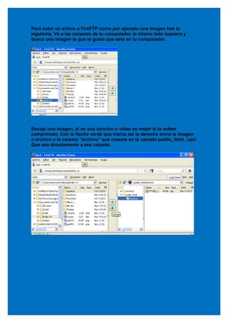 Para subir un arhivo a FireFTP como por ejemplo una imagen has lo
siguiente. Ve a las carpetas de tu computador ai mismo lado izquiero y
busca una imagen la que te gusta que este en tu computador.




Escoje una imagen, si es una cancion o video es mejor si lo subes
comprimido. Con la flecha verde que marca asi la derecha envia la imagen
o archivo a la carpeta “archivo” que creaste en la carpeta public_html, ¡ojo!
Que sea directamente a esa carpeta.
 