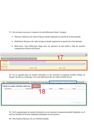 17.- Nos mostrara una nueva ventana en la cual deberemos llenar 3 campos:
• Destreza: Daremos clic sobre la lupa en donde elegiremos la opción de la lista deseada.
• Definición: Daremos clic sobre la lupa en donde elegiremos la opción de la lista deseada.
• Relevancia: Aquí deberemos elegir entre las opciones de alta media y baja de nuestras
competencias técnicas del Puesto.
18.- En la segunda parte de nuestro formulario se nos mostrara la siguiente pestaña Trabajo en
Equipo, Iniciativa y Liderazgo, en el cual deberemos dar clic sobre el botón Nuevo.
19.- En la segunda parte de nuestro formulario se nos mostrara la siguiente pestaña Empleado, en el
cual nos mostrara la lista de empleados planteados en este proceso.
20.- Para finalizar daremos clic en el Botón Guardar.
 