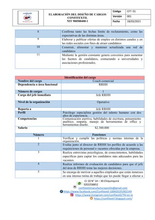 ELABORACIÓN DEL DISEÑO DE CARGOS
CONFITEXTIL
NIT 900500400-1
Código CFT- 01
Versión 001
Fecha 18/03/2021
Cr 10 N° 14 – 30 Chiquinquirá
3202258852
confitextilmanufacturayestilo@gmail.com
https://www.facebook.com/Confitextil-100420191902149
https://www.instagram.com/confitextil/?hl=es-la
https://confitextil.blogspot.com/
8 Confirma tanto las fechas límite de reclutamiento, como las
expectativas de las distintas áreas.
9 Elaborar y publicar ofertas de empleo en distintos canales y en
las redes sociales con fines de atraer candidatos
10 Construir, alimentar y mantener actualizada una red de
candidatos
11 Mediante la gestión constante genera convenios para aumentar
las fuentes de candidatos, contactando a universidades y
asociaciones profesionales.
Identificación del cargo
Nombre del cargo Coach comercial
Dependencia o área funcional RRHH
Número de cargos 1
Cargo del jefe inmediato Jefe RRHH
Nivel de la organización Operativo
Reporta a Jefe RRHH
Perfil Psicólogo especialista gestión del talento humano con dos
años de experiencia.
Competencias Comunicación asertiva, habilidades de escritura, pensamiento
analítico, empatía, manejo de herramientas de office y
herramientas diseño.
Salario $2.300.000
Número Funciones
1 Verificar y cumplir las políticas y normas internas de la
organización.
2 Evalúa junto al director de RRHH los perfiles de acuerdo a las
requisiciones de personal o vacantes ofrecidas por la empresa.
3 Realiza entrevistas psicológicas, de conocimientos, habilidades
específicas para captar los candidatos más adecuados para las
vacantes.
4 Realiza informes de evaluación de candidatos para que el jefe
del área de RRHH tome las mejores decisiones.
5 Se encarga de motivar a aquellos empleados que están inmersos
en una intensa rutina de trabajo que les puede llegar a afectar a
 