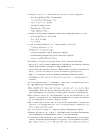 8
Guías IDAE
• Unidad de calidad en la construcción del Instituto Eduardo Torroja (IETcc):
– José Antonio Tenorio Ríos (Responsable)
– Fernando Martín-Consuegra Ávila
– María Jesús Gavira Galocha
– Germán de Diego Aguado
– Daniel Jiménez Gonzalez
– Virginia Sánchez Ramos
• Unidad de edificación y ordenación del territorio, Fundación Labein (LABEIN):
– José Antonio Sánchez de Sancha
– José María Campos
– Olga Macías
• Grupo de Ingeniería Térmica de la Universidad de Cádiz (UCA):
– Francisco Sánchez de la Flor
• REPSOL-Dirección de Tecnología:
– Ismael Vela Morejón (Centro Tecnológico Repsol)
– Miguel Angel Muñecas Vidal (Centro Tecnológico Repsol)
– Ignacio Leiva Pozo (Repsol Butano)
Dicho equipo ha contado con la participación de los siguientes asesores:
• Margarita de Luxán (Universidad Politécnica de Madrid), Gloria Gómez y Emilia
Román. Asesoramiento en construcción y rehabilitación
• Ramón Velázquez (Ingeniero consultor). Asesoramiento en metodología de audi-
torías y caracterización de instalaciones de calefacción y refrigeración.
• Alberto Viti (Ingeniero consultor). Asesoramiento en instalaciones y RITE.
• Rafael Guzmán (Universidad de Málaga). Asesoramiento en instalaciones de ilu-
minación.
Los tres procedimientos (CE3_Viviendas, CE3_PMT y CE3_GT) han sido desarrolla-
dos siguiendo los siguientes criterios generales:
a) Los procedimientos deben ser realistas y poderse llevar a cabo con los datos
disponibles y deben por tanto proporcionar alternativas en caso de que la infor-
mación disponible sea incompleta o de muy difícil y/o costosa determinación.
b) Los esquemas pueden ser interactivos de forma que los datos de entrada y, en
definitiva, la complejidad del procedimiento sean función del proceso de toma
de decisiones en relación con las mejoras viables.
c) En la medida de lo posible, se utilizarán términos y conceptos formalmente
análogos a los ya implementados en los procedimientos de certificación para
edificios de nueva construcción.
d) Se pone especial énfasis en la identificación de las medidas de mejora.
e) Los procedimientos, para asignar la clase de eficiencia de un edificio nuevo y un
edificio existente, respectivamente, deben ser interconsistentes.
f) Cuando sea factible, se utilizarán para la calificación y la identificación de las me-
joras los datos obtenidos de la eventual inspección periódica de eficiencia ener-
gética de la instrucción técnica ITE-4 del RITE y del análisis de los rendimientos
 