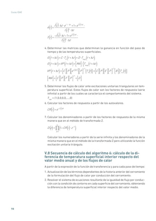 98
Guías IDAE
e i =
l i t el i t
+1 el i t
l i 2
t
f i =
l i t 1+el i t
l i 2
t
()
()
()
()
()
()
()
()
4. Determinar las matrices que determinan la ganancia en función del paso de
tiempo y de las temperaturas superficiales.
G t + t( )=C Tn
t + t( )+D Tsup
t + t( )
G t + t( )=VP t + t( )+ MA Tsup
t + t( ){
VP t + t( ) ( )= C P e t
P
1
Tn
t{ }+ C P E P
1
B Tcc
t{ }
MA = C P F P
1
+ D
()()
5. Determinar los flujos de calor ante excitaciones unitarias triangulares en tem-
peratura superficial. Estos flujos de calor son los factores de respuesta (serie
infinita) a partir de los cuales se caracteriza el comportamiento del sistema.
Tsup
= (1,0,0,0,0,....,0)
6. Calcular los factores de respuesta a partir de los autovalores.
CR i =e l i dt
() ( )
7. Calcular los denominadores a partir de los factores de respuesta de la misma
manera que en el método de transformada Z.
D z = 1 CR i z 1
( )n=1
() ()
Calcular los numeradores a partir de la serie infinita y los denominadores de la
misma manera que en el método de la transformada Z pero utilizando la función
excitación unitaria triángulo.
V.8 Secuencia de cálculo del algoritmo 6: cálculo de la di-
ferencia de temperatura superficial interior respecto del
valor medio anual y de los flujos de calor
A partir de la expresión de la función de transferencia y para cada paso de tiempo:
1. Actualización de los términos dependientes de la historia anterior del cerramiento
de la formulación del flujo de calor por conducción del cerramiento.
2. Resolver el sistema de ecuaciones resultante de la igualdad de flujo por conduc-
ción con la condición de contorno en cada superficie del cerramiento, obteniendo
la diferencia de temperatura superficial interior respecto del valor medio.
 