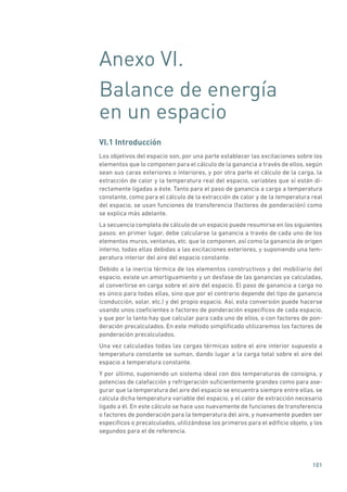 101
Anexo VI.
Balance de energía
en un espacio
VI.1 Introducción
Los objetivos del espacio son, por una parte establecer las excitaciones sobre los
elementos que lo componen para el cálculo de la ganancia a través de ellos, según
sean sus caras exteriores o interiores, y por otra parte el cálculo de la carga, la
extracción de calor y la temperatura real del espacio, variables que sí están di-
rectamente ligadas a éste. Tanto para el paso de ganancia a carga a temperatura
constante, como para el cálculo de la extracción de calor y de la temperatura real
del espacio, se usan funciones de transferencia (factores de ponderación) como
se explica más adelante.
La secuencia completa de cálculo de un espacio puede resumirse en los siguientes
pasos: en primer lugar, debe calcularse la ganancia a través de cada uno de los
elementos muros, ventanas, etc. que lo componen, así como la ganancia de origen
interno, todas ellas debidas a las excitaciones exteriores, y suponiendo una tem-
peratura interior del aire del espacio constante.
Debido a la inercia térmica de los elementos constructivos y del mobiliario del
espacio, existe un amortiguamiento y un desfase de las ganancias ya calculadas,
al convertirse en carga sobre el aire del espacio. El paso de ganancia a carga no
es único para todas ellas, sino que por el contrario depende del tipo de ganancia
(conducción, solar, etc.) y del propio espacio. Así, esta conversión puede hacerse
usando unos coeficientes o factores de ponderación específicos de cada espacio,
y que por lo tanto hay que calcular para cada uno de ellos, o con factores de pon-
deración precalculados. En este método simplificado utilizaremos los factores de
ponderación precalculados.
Una vez calculadas todas las cargas térmicas sobre el aire interior supuesto a
temperatura constante se suman, dando lugar a la carga total sobre el aire del
espacio a temperatura constante.
Y por último, suponiendo un sistema ideal con dos temperaturas de consigna, y
potencias de calefacción y refrigeración suficientemente grandes como para ase-
gurar que la temperatura del aire del espacio se encuentra siempre entre ellas, se
calcula dicha temperatura variable del espacio, y el calor de extracción necesario
ligado a él. En este cálculo se hace uso nuevamente de funciones de transferencia
o factores de ponderación para la temperatura del aire, y nuevamente pueden ser
específicos o precalculados, utilizándose los primeros para el edificio objeto, y los
segundos para el de referencia.
 