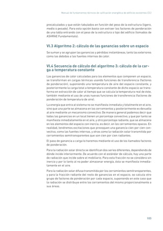 Manual de fundamentos técnicos de calificación energética de edificios existentes CE3
103
precalculados y que están tabulados en función del peso de la estructura (ligero,
medio o pesado). Para esta opción basta con extraer los factores de ponderación
de una tabla entrando con el peso de la estructura o tipo del edificio (tomados de
ASHRAE Fundamentals).
VI.3 Algoritmo 2: cálculo de las ganancias sobre un espacio
Se suman y se agrupan las ganancias y pérdidas instantáneas, tanto las exteriores
como las debidas a las fuentes internas de calor.
VI.4 Secuencia de cálculo del algoritmo 3: cálculo de la car-
ga a temperatura constante
Las ganancias de calor calculadas para los elementos que componen un espacio,
se transforman en cargas térmicas usando funciones de transferencia (factores
de ponderación), suponiendo una temperatura de aire del espacio constante, y
posteriormente la carga total a temperatura constante de dicho espacio se trans-
forma en extracción de calor al tiempo que se calcula la temperatura real de éste,
también mediante el uso de unas nuevas funciones de transferencia (factores de
ponderación de temperatura de aire).
La energía que entra al sistema no se manifiesta inmediata y totalmente en el aire,
sino que una parte se almacena en los cerramientos y posteriormente es devuelta
al aire mediante un mecanismo convectivo. De manera general podemos decir que
todas las ganancias en un local tienen un porcentaje convectivo, y que por tanto se
manifiesta inmediatamente en el aire, y otro porcentaje radiante, que se almacena
en los elementos del espacio con inercia, es decir, en los cerramientos opacos. En
realidad, tendremos excitaciones que provoquen una ganancia cien por cien con-
vectiva, como las fuentes internas, y otras como la radiación solar transmitida por
cerramientos semitransparentes que son cien por cien radiantes.
El paso de ganancia a carga lo haremos mediante el uso de los llamados factores
de ponderación.
Para la radiación solar directa se identifican dos series diferentes, dependiendo de
dónde incide interiormente. De acuerdo con el estándar de cálculo, hay una parte
de radiación que incide sobre el mobiliario. Para esta fracción no se considera sin
inercia y por lo tanto al no poder almacenar energía, ésta se manifiesta inmedia-
tamente en el aire.
Para la radiación solar difusa transmitida por los cerramientos semitransparentes,
y para la fracción radiante del resto de ganancias en el espacio, se calcula otro
grupo de factores de ponderación por cada espacio, suponiendo en este caso que
la radiación se distribuye entre los cerramientos del mismo proporcionalmente a
sus áreas.
 