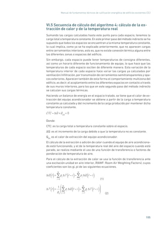 Manual de fundamentos técnicos de calificación energética de edificios existentes CE3
105
VI.5 Secuencia de cálculo del algoritmo 4: cálculo de la ex-
tracción de calor y de la temperatura real
Sumando las cargas calculadas hasta este punto para cada espacio, tenemos la
carga total a temperatura constante. En este primer paso del método indirecto se ha
supuesto que todos los espacios se encuentran a la misma temperatura constante,
lo cual implica, como ya se ha explicado anteriormente, que no aparecen cargas
entre cerramientos interiores, esto es, que no existe conexión térmica alguna entre
las diferentes zonas o espacios del edificio.
Sin embargo, cada espacio puede tener temperaturas de consigna diferentes,
así como un horario diferente de funcionamiento de equipo, lo que hace que las
temperaturas de cada espacio oscilen de diferente manera. Esta variación de la
temperatura interior de cada espacio hace variar las cargas ya calculadas por
ventilación/infiltración, por transmisión de cerramientos semitransparentes y opa-
cos exteriores. Aparecen también de esta forma el comportamiento multizona del
edificio, es decir, el acoplamiento entre los diferentes espacios en contacto a través
de sus muros interiores, para los que en este segundo paso del método indirecto
se calculan sus cargas térmicas.
Haciendo un balance de energía en el espacio tratado, se tiene que el calor de ex-
tracción del equipo acondicionador se obtiene a partir de la carga a temperatura
constante ya calculada y del incremento de la carga producido por mantener dicha
temperatura constante.
CTC Q +QEA
= 0
Donde:
CTC: es la carga total a temperatura constante sobre el espacio.
�Q: es el incremento de la carga debido a que la temperatura no es constante.
QEA:
es el calor de extracción del equipo acondicionador.
El cálculo de la extracción o adición de calor cuando el equipo de aire acondiciona-
do está funcionando, y el de la temperatura real del aire del espacio cuando está
parado, se realiza mediante el uso de una función de transferencia o factores de
ponderación de temperatura de aire.
Para el cálculo de la extracción de calor se usa la función de transferencia ante
una excitación unidad en aire interior, (RAWF: Room Air Weighting Factors), cuyos
coeficientes son los gi, pi de las siguientes ecuaciones.
Q t( )= gi
T t i( )i =0
N
pi
Q t i( )i =1
N
	(1)
T t( )=
1
g0
pi
Q t i( )i =0
N
gi
T t i( )i =1
N
	(2)
 