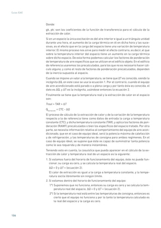 106
Guías IDAE
Donde:
gk, pk: son los coeficientes de la función de transferencia para el cálculo de la
extracción de calor.
Si en un espacio la única excitación es del aire interior e igual a un triángulo unidad
durante una hora, el aumento de la carga térmica en él en dicha hora y las suce-
sivas, es el efecto que en la carga del espacio tiene una variación de temperatura
interior. El mismo proceso nos sirve para medir el efecto contrario, es decir, el que
sobre la temperatura interior del espacio tiene un aumento en la carga térmica
sobre dicho espacio. De esta forma podemos calcular los factores de ponderación
de temperatura de aire específicos que se utilizan en el edificio objeto. En el edificio
de referencia usaremos los precalculados, para los que no es necesario hacer cál-
culo alguno, y como el resto de factores de ponderación precalculados, dependen
de la inercia supuesta al espacio.
Cuando se impone un valor a la temperatura, se tiene que �T es conocido, siendo la
incógnita �Q, en este caso se usa la ecuación 1. Por el contrario, cuando el equipo
de aire acondicionado está parado o a plena carga y por tanto ésta es conocida, el
dato es �Q, y �T es la incógnita, usándose entonces la ecuación 2.
Finalmente se tiene que la temperatura real y la extracción de calor en el espacio
son:
Treal = TAR + �T
QExtracción
= CTC - �Q
El proceso de cálculo de la extracción de calor y de la variación de la temperatura
respecto a la de referencia tiene como datos de entrada la carga a temperatura
constante (CTC), y dicha temperatura constante (TAR), y aplica los factores de pon-
deración (RAWF) precalculados o bien los específicos del espacio tratado. Por otra
parte, se necesita información relativa al comportamiento del equipo de aire acon-
dicionado, que en el caso de equipo ideal, será la potencia máxima de calefacción
y de refrigeración, y las temperaturas de consigna para ambos regímenes. En el
caso de equipo ideal, se supone que éste es capaz de suministrar tanta potencia
como le sea requerida y de manera instantánea.
Teniendo esto en cuenta, la casuística que pueda aparecer en el cálculo de la ex-
tracción de calor y temperatura real de un espacio es la siguiente:
1. Si estamos fuera del horario de funcionamiento del equipo, éste no puede fun-
cionar, su carga es cero, y se calcula la temperatura real del espacio.
�Q = 0 y �T = (ecuación 2).
El calor de extracción es igual a la carga a temperatura constante, y la tempe-
ratura oscila libremente sin ningún límite.
2. Si estamos dentro del horario de funcionamiento del equipo:
1º) Suponemos que no funciona, entonces su carga es cero y se calcula la tem-
peratura real del espacio. �Q = 0 y �T = (ecuación 2).
2º) Si la temperatura real está entre las temperaturas de consigna, entonces es
cierto que el equipo no funciona y por lo tanto la temperatura calculada es
la real del espacio y la carga es cero.
 