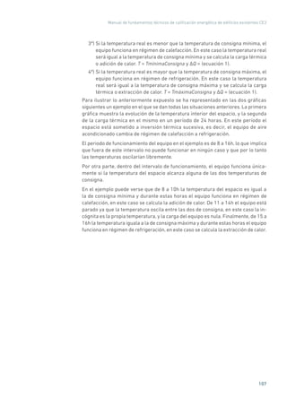 Manual de fundamentos técnicos de calificación energética de edificios existentes CE3
107
3º) Si la temperatura real es menor que la temperatura de consigna mínima, el
equipo funciona en régimen de calefacción. En este caso la temperatura real
será igual a la temperatura de consigna mínima y se calcula la carga térmica
o adición de calor. T = TmínimaConsigna y �Q = (ecuación 1).
4º) Si la temperatura real es mayor que la temperatura de consigna máxima, el
equipo funciona en régimen de refrigeración. En este caso la temperatura
real será igual a la temperatura de consigna máxima y se calcula la carga
térmica o extracción de calor. T = TmáximaConsigna y �Q = (ecuación 1).
Para ilustrar lo anteriormente expuesto se ha representado en las dos gráficas
siguientes un ejemplo en el que se dan todas las situaciones anteriores. La primera
gráfica muestra la evolución de la temperatura interior del espacio, y la segunda
de la carga térmica en el mismo en un período de 24 horas. En este período el
espacio está sometido a inversión térmica sucesiva, es decir, el equipo de aire
acondicionado cambia de régimen de calefacción a refrigeración.
El periodo de funcionamiento del equipo en el ejemplo es de 8 a 16h, lo que implica
que fuera de este intervalo no puede funcionar en ningún caso y que por lo tanto
las temperaturas oscilarían libremente.
Por otra parte, dentro del intervalo de funcionamiento, el equipo funciona única-
mente si la temperatura del espacio alcanza alguna de las dos temperaturas de
consigna.
En el ejemplo puede verse que de 8 a 10h la temperatura del espacio es igual a
la de consigna mínima y durante estas horas el equipo funciona en régimen de
calefacción, en este caso se calcula la adición de calor. De 11 a 14h el equipo está
parado ya que la temperatura oscila entre las dos de consigna, en este caso la in-
cógnita es la propia temperatura, y la carga del equipo es nula. Finalmente, de 15 a
16h la temperatura iguala a la de consigna máxima y durante estas horas el equipo
funciona en régimen de refrigeración, en este caso se calcula la extracción de calor.
 