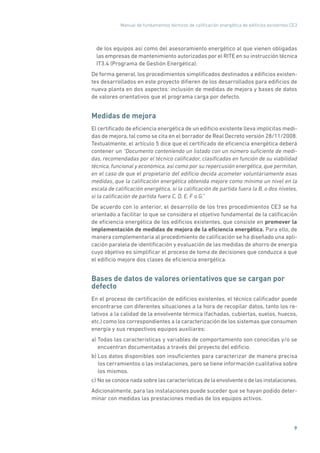 Manual de fundamentos técnicos de calificación energética de edificios existentes CE3
9
de los equipos así como del asesoramiento energético al que vienen obligadas
las empresas de mantenimiento autorizadas por el RITE en su instrucción técnica
IT3.4 (Programa de Gestión Energética).
De forma general, los procedimientos simplificados destinados a edificios existen-
tes desarrollados en este proyecto difieren de los desarrollados para edificios de
nueva planta en dos aspectos: inclusión de medidas de mejora y bases de datos
de valores orientativos que el programa carga por defecto.
Medidas de mejora
El certificado de eficiencia energética de un edificio existente lleva implícitas medi-
das de mejora, tal como se cita en el borrador de Real Decreto versión 28/11/2008.
Textualmente, el artículo 5 dice que el certificado de eficiencia energética deberá
contener un “Documento conteniendo un listado con un número suficiente de medi-
das, recomendadas por el técnico calificador, clasificadas en función de su viabilidad
técnica, funcional y económica, así como por su repercusión energética, que permitan,
en el caso de que el propietario del edificio decida acometer voluntariamente esas
medidas, que la calificación energética obtenida mejore como mínimo un nivel en la
escala de calificación energética, si la calificación de partida fuera la B, o dos niveles,
si la calificación de partida fuera C, D, E, F o G.”
De acuerdo con lo anterior, el desarrollo de los tres procedimientos CE3 se ha
orientado a facilitar lo que se considera el objetivo fundamental de la calificación
de eficiencia energética de los edificios existentes, que consiste en promover la
implementación de medidas de mejora de la eficiencia energética. Para ello, de
manera complementaria al procedimiento de calificación se ha diseñado una apli-
cación paralela de identificación y evaluación de las medidas de ahorro de energía
cuyo objetivo es simplificar el proceso de toma de decisiones que conduzca a que
el edificio mejore dos clases de eficiencia energética.
Bases de datos de valores orientativos que se cargan por
defecto
En el proceso de certificación de edificios existentes, el técnico calificador puede
encontrarse con diferentes situaciones a la hora de recopilar datos, tanto los re-
lativos a la calidad de la envolvente térmica (fachadas, cubiertas, suelos, huecos,
etc.) como los correspondientes a la caracterización de los sistemas que consumen
energía y sus respectivos equipos auxiliares:
a) Todas las características y variables de comportamiento son conocidas y/o se
encuentran documentadas a través del proyecto del edificio.
b) Los datos disponibles son insuficientes para caracterizar de manera precisa
los cerramientos o las instalaciones, pero se tiene información cualitativa sobre
los mismos.
c) No se conoce nada sobre las características de la envolvente o de las instalaciones.
Adicionalmente, para las instalaciones puede suceder que se hayan podido deter-
minar con medidas las prestaciones medias de los equipos activos.
 