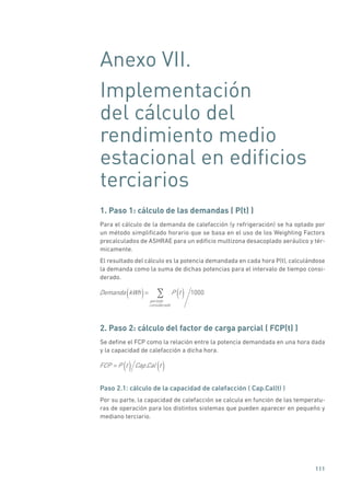 111
Anexo VII.
Implementación
del cálculo del
rendimiento medio
estacional en edificios
terciarios
1. Paso 1: cálculo de las demandas ( P(t) )
Para el cálculo de la demanda de calefacción (y refrigeración) se ha optado por
un método simplificado horario que se basa en el uso de los Weighting Factors
precalculados de ASHRAE para un edificio multizona desacoplado aeráulico y tér-
micamente.
El resultado del cálculo es la potencia demandada en cada hora P(t), calculándose
la demanda como la suma de dichas potencias para el intervalo de tiempo consi-
derado.
Demanda kWh( )= P t( )periodo
considerado
1000
2. Paso 2: cálculo del factor de carga parcial ( FCP(t) )
Se define el FCP como la relación entre la potencia demandada en una hora dada
y la capacidad de calefacción a dicha hora.
FCP = P t( ) Cap.Cal t( )
Paso 2.1: cálculo de la capacidad de calefacción ( Cap.Cal(t) )
Por su parte, la capacidad de calefacción se calcula en función de las temperatu-
ras de operación para los distintos sistemas que pueden aparecer en pequeño y
mediano terciario.
 