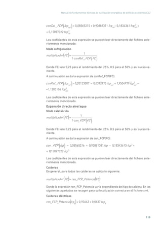 Manual de fundamentos técnicos de calificación energética de edificios existentes CE3
119
conCal _FCP fcpcal( )= 0,08565215 + 0,93881371 fcpcal
- 0,1834361 fcpcal
+ 0,15897022 fcpcal
2
3
+
Los coeficientes de esta expresión se pueden leer directamente del fichero ante-
riormente mencionado.
Modo refrigeración
multiplicador FC =
1
1 conRef _FCP FC( )
( )
Donde FC vale 0,25 para el rendimiento del 25%, 0,5 para el 50% y así sucesiva-
mente.
A continuación se da la expresión de conRef_FCP(FC):
conRef_FCP fcpref( )= 0,20123007 0,0312175 fcpref
+ 1,9504979fcpref
2
1,1205104 fcpref
3
Los coeficientes de esta expresión se pueden leer directamente del fichero ante-
riormente mencionado.
Expansión directa aire/agua
Modo calefacción
multiplicador FC =
1
1 con_FCP FC( )
( )
Donde FC vale 0,25 para el rendimiento del 25%, 0,5 para el 50% y así sucesiva-
mente.
A continuación se da la expresión de con_FCP(FC):
con _FCP fcp( ) = 0,08565216 + 0,93881381fcp 0,18343613 fcp2
+
+
0,15897022 fcp3
Los coeficientes de esta expresión se pueden leer directamente del fichero ante-
riormente mencionado.
Calderas
En general, para todas las calderas se aplica lo siguiente:
multiplicador FC = ren_FCP_Potencia FC( ) ( )
Donde la expresión ren_FCP_Potencia varía dependiendo del tipo de caldera. En los
siguientes apartados se recogen para su localización correcta en el fichero xml.
Calderas eléctricas
ren_FCP_Potencia fcpp
= 0,93663 + 0,0637 fcpp( )
 