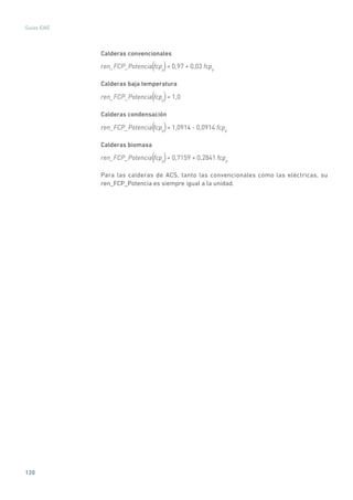 120
Guías IDAE
Calderas convencionales
ren_FCP_Potencia fcpp
= 0,97 + 0,03 fcpp( )
Calderas baja temperatura
ren_FCP_Potencia fcpp
= 1,0( )
Calderas condensación
ren_FCP_Potencia fcpp
= 1,0914 - 0,0914 fcpp( )
Calderas biomasa
ren_FCP_Potencia fcpp
= 0,7159 + 0,2841 fcpp( )
Para las calderas de ACS, tanto las convencionales como las eléctricas, su
ren_FCP_Potencia es siempre igual a la unidad.
 