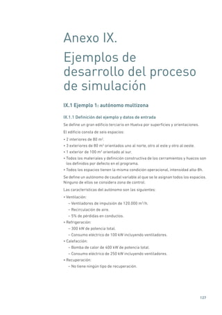 127
Anexo IX.
Ejemplos de
desarrollo del proceso
de simulación
IX.1 Ejemplo 1: autónomo multizona
IX.1.1 Definición del ejemplo y datos de entrada
Se define un gran edificio terciario en Huelva por superficies y orientaciones.
El edificio consta de seis espacios:
• 2 interiores de 80 m2
.
• 3 exteriores de 80 m2
orientados uno al norte, otro al este y otro al oeste.
• 1 exterior de 100 m2
orientado al sur.
• Todos los materiales y definición constructiva de los cerramientos y huecos son
los definidos por defecto en el programa.
• Todos los espacios tienen la misma condición operacional, intensidad alta-8h.
Se define un autónomo de caudal variable al que se le asignan todos los espacios.
Ninguno de ellos se considera zona de control.
Las características del autónomo son las siguientes:
• Ventilación:
– Ventiladores de impulsión de 120.000 m3
/h.
– Recirculación de aire.
– 5% de pérdidas en conductos.
• Refrigeración:
– 300 kW de potencia total.
– Consumo eléctrico de 100 kW incluyendo ventiladores.
• Calefacción:
– Bomba de calor de 400 kW de potencia total.
– Consumo eléctrico de 250 kW incluyendo ventiladores.
• Recuperación:
– No tiene ningún tipo de recuperación.
 