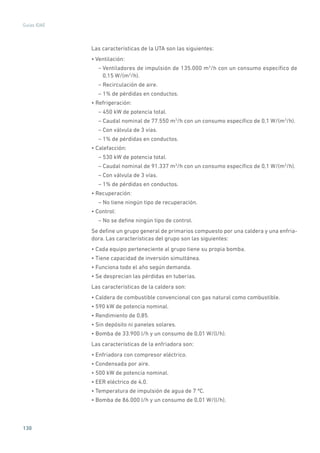 130
Guías IDAE
Las características de la UTA son las siguientes:
• Ventilación:
– Ventiladores de impulsión de 135.000 m3
/h con un consumo específico de
0,15 W/(m3
/h).
– Recirculación de aire.
– 1% de pérdidas en conductos.
• Refrigeración:
– 450 kW de potencia total.
– Caudal nominal de 77.550 m3
/h con un consumo específico de 0,1 W/(m3
/h).
– Con válvula de 3 vías.
– 1% de pérdidas en conductos.
• Calefacción:
– 530 kW de potencia total.
– Caudal nominal de 91.337 m3
/h con un consumo específico de 0,1 W/(m3
/h).
– Con válvula de 3 vías.
– 1% de pérdidas en conductos.
• Recuperación:
– No tiene ningún tipo de recuperación.
• Control:
– No se define ningún tipo de control.
Se define un grupo general de primarios compuesto por una caldera y una enfria-
dora. Las características del grupo son las siguientes:
• Cada equipo perteneciente al grupo tiene su propia bomba.
• Tiene capacidad de inversión simultánea.
• Funciona todo el año según demanda.
• Se desprecian las pérdidas en tuberías.
Las características de la caldera son:
• Caldera de combustible convencional con gas natural como combustible.
• 590 kW de potencia nominal.
• Rendimiento de 0,85.
• Sin depósito ni paneles solares.
• Bomba de 33.900 l/h y un consumo de 0,01 W/(l/h).
Las características de la enfriadora son:
• Enfriadora con compresor eléctrico.
• Condensada por aire.
• 500 kW de potencia nominal.
• EER eléctrico de 4,0.
• Temperatura de impulsión de agua de 7 ºC.
• Bomba de 86.000 l/h y un consumo de 0,01 W/(l/h).
 