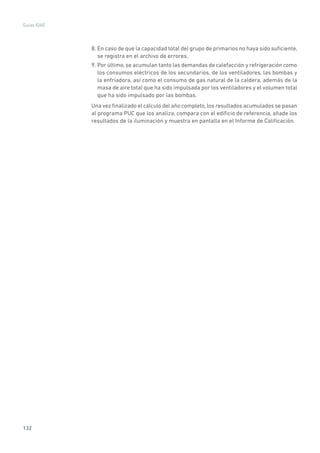 132
Guías IDAE
8. En caso de que la capacidad total del grupo de primarios no haya sido suficiente,
se registra en el archivo de errores.
9. Por último, se acumulan tanto las demandas de calefacción y refrigeración como
los consumos eléctricos de los secundarios, de los ventiladores, las bombas y
la enfriadora, así como el consumo de gas natural de la caldera, además de la
masa de aire total que ha sido impulsada por los ventiladores y el volumen total
que ha sido impulsado por las bombas.
Una vez finalizado el cálculo del año completo, los resultados acumulados se pasan
al programa PUC que los analiza, compara con el edificio de referencia, añade los
resultados de la iluminación y muestra en pantalla en el Informe de Calificación.
 