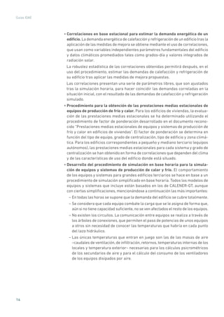 14
Guías IDAE
• Correlaciones en base estacional para estimar la demanda energética de un
edificio. La demanda energética de calefacción y refrigeración de un edificio tras la
aplicación de las medidas de mejora se obtiene mediante el uso de correlaciones,
que usan como variables independientes parámetros fundamentales del edificio
y datos climáticos promediados tales como grados-día y valores integrados de
radiación solar.
La robustez estadística de las correlaciones obtenidas permitirá después, en el
uso del procedimiento, estimar las demandas de calefacción y refrigeración de
su edificio tras aplicar las medidas de mejora propuestas.
Las correlaciones presentan una serie de parámetros libres, que son ajustados
tras la simulación horaria, para hacer coincidir las demandas correladas en la
situación inicial, con el resultado de las demandas de calefacción y refrigeración
simulado.
• Procedimiento para la obtención de las prestaciones medias estacionales de
equipos de producción de frío y calor. Para los edificios de viviendas, la evalua-
ción de las prestaciones medias estacionales se ha determinado utilizando el
procedimiento de factor de ponderación desarrollado en el documento recono-
cido “Prestaciones medias estacionales de equipos y sistemas de producción de
frío y calor en edificios de viviendas”. El factor de ponderación se determina en
función del tipo de equipo, grado de centralización, tipo de edificio y zona climá-
tica. Para los edificios correspondientes a pequeño y mediano terciario (equipos
autónomos), las prestaciones medias estacionales para cada sistema y grado de
centralización se han obtenido en forma de correlaciones que dependen del clima
y de las características de uso del edificio donde está situado.
• Desarrollo del procedimiento de simulación en base horaria para la simula-
ción de equipos y sistemas de producción de calor y frío. El comportamiento
de los equipos y sistemas para grandes edificios terciarios se hace en base a un
procedimiento de simulación simplificado en base horaria. Todos los modelos de
equipos y sistemas que incluye están basados en los de CALENER-GT, aunque
con ciertas simplificaciones, mencionándose a continuación las más importantes:
– En todas las horas se supone que la demanda del edificio se cubre totalmente.
– Se considera que cada equipo combate la carga que se le asigna de forma que,
aún si no tiene capacidad suficiente, no se ven afectados el resto de los equipos.
– No existen los circuitos. La comunicación entre equipos se realiza a través de
los árboles de conexiones, que permiten el paso de potencias de unos equipos
a otros sin necesidad de conocer las temperaturas que habría en cada punto
del lazo hidráulico.
– Las únicas temperaturas que entran en juego son las de las masas de aire
–caudales de ventilación, de infiltración, retornos, temperaturas internas de los
locales y temperatura exterior– necesarias para los cálculos psicrométricos
de los secundarios de aire y para el cálculo del consumo de los ventiladores
de los equipos disipados por aire.
 