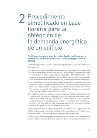 2
17
Procedimiento
simplificado en base
horaria para la
obtención de
la demanda energética
de un edificio
2.1 Conceptos generales de la simulación realizada para
obtener las demandas de calefacción y refrigeración del
edificio
Como ideas previas que ayuden a entender el problema, es necesario mencionar
las siguientes:
1. La térmica del edificio se basa en el planteamiento y resolución de las ecuaciones
de balance de energía (primer principio de la termodinámica) ligadas a las leyes
de transmisión de calor. Estos balances se aplican a diferentes niveles: sobre
cada una de las superficies de la envolvente, sobre cada una de las zonas del edi-
ficio, sobre cada uno de los componentes del sistema de acondicionamiento, etc.
2. Las incógnitas son siempre temperaturas y, una vez conocidas las mismas, se
aplican de nuevo las leyes de transmisión de calor para obtener los flujos ins-
tantáneos y específicos o cualquier integral espacio-temporal de los mismos.
Por ejemplo, la carga térmica es una integral del flujo de calor por convección
al local desde todas las superficies del recinto.
3. El problema planteado no tiene solución analítica, debido fundamentalmente
a que las solicitaciones no están expresadas por medio de ecuaciones depen-
dientes del tiempo, sino que únicamente se conoce de ellas valores discretos
para intervalos de tiempo regulares o no. Esto es cierto tanto para solicitaciones
exteriores del tipo radiación solar o temperatura exterior como para interiores
del tipo calor generado por ocupantes o iluminación.
Como consecuencia de lo anterior, tampoco dispondremos de la carga térmica del
edificio de una manera continua, sino que tendremos valores de la misma espa-
ciados de manera consistente a como lo estaban las solicitaciones.
El método que se ha utilizado para estimar los valores horarios de la carga térmica
del edificio es un método indirecto de resolución de las ecuaciones de transferencia.
 