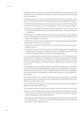 18
Guías IDAE
El método indirecto se basa en la aplicación del principio de superposición de las
solicitaciones y en la aplicación de leyes de convolución que ligan las solicitaciones
con las respuestas.
Una hipótesis previa es que las ecuaciones deben ser lineales e invariantes (coefi-
cientes constantes),lo cual es una hipótesis de partida del procedimiento propuesto.
La respuesta global del edificio se calcula a partir de lo que se denomina respuestas
unitarias, lo cual conlleva un proceso diferido que supone las siguientes etapas:
1. Cálculo de las ganancias o pérdidas de calor del edificio frente a cada una de
las solicitaciones exteriores (una a una), suponiendo que la temperatura interior
es constante.
2. Cálculo de la respuesta del edificio en términos de carga térmica para cada una
de las solicitaciones unitarias (Funciones de transferencia) que caracterizan las
ganancias o pérdidas instantáneas.
3. Cálculo de la carga térmica a temperatura constante, aplicando los resultados
de la etapa tercera a las dos primeras.
4. Cálculo de la respuesta del edificio frente a una excitación unitaria de la tem-
peratura interior.
5. Cálculo de la carga térmica a temperatura variable (aplicando los resultados de
la etapa quinta a la cuarta) y teniendo en cuenta el periodo de funcionamiento
del equipo acondicionador y las consignas correspondientes.
Las características de los sistemas físicos en general y de los térmicos en parti-
cular pueden ser definidas por medio de una función que proporcione la relación
existente entre una determinada excitación y la respuesta del sistema a la misma.
Una función como la descrita es particularmente interesante si el sistema es lineal
e invariante.
La linealidad supone que la amplitud de la respuesta es proporcional a la amplitud
de la excitación. La invariabilidad significa que excitaciones idénticas aplicadas en
tiempos diferntes producen siempre respuestas idénticas. Estas dos propiedades
son las dos condiciones necesarias y suficientes para aplicar el principio de su-
perposición.
Si la respuesta R(t) a una excitación elemental unitaria se muestrea a intervalos
de tiempos sucesivos e iguales, los valores discretos así obtenidos se denominan
factores de ponderación ru
(n�t).
Para una solicitación cualquiera, la aplicación del método de los factores de pon-
deración comprende cuatro etapas:
• Descomposición de la función excitación E(t) en una serie temporal de intervalo �t.
• Aproximación de la serie anterior mediante superposición de excitaciones elemen-
tales (cualquier función E(t) muestreada a intervalos �t se aproxima linealmente
mediante triángulos isósceles de base 2�t).
• Cálculo para un instante genérico t de la respuesta que provocaría cada excitación
elemental T(t-n�t), n variando de cero hasta infinito. De acuerdo con la linealidad
del problema esta respuesta sería:
 