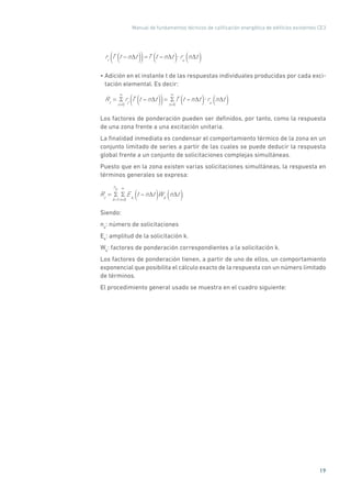 Manual de fundamentos técnicos de calificación energética de edificios existentes CE3
19
rt
T t n t( )( )=T t n t( ) ru
n t( )
• Adición en el instante t de las respuestas individuales producidas por cada exci-
tación elemental. Es decir:
Rt
=
n=0
rt
T t n t( )( )=
n=0
T t n t( ) ru
n t( )
Los factores de ponderación pueden ser definidos, por tanto, como la respuesta
de una zona frente a una excitación unitaria.
La finalidad inmediata es condensar el comportamiento térmico de la zona en un
conjunto limitado de series a partir de las cuales se puede deducir la respuesta
global frente a un conjunto de solicitaciones complejas simultáneas.
Puesto que en la zona existen varias solicitaciones simultáneas, la respuesta en
términos generales se expresa:
Rt
=
k=1
n
e
n=0
Ek
t n t( )Wk
n t( )
Siendo:
ne
: número de solicitaciones
Ek
: amplitud de la solicitación k.
Wk
: factores de ponderación correspondientes a la solicitación k.
Los factores de ponderación tienen, a partir de uno de ellos, un comportamiento
exponencial que posibilita el cálculo exacto de la respuesta con un número limitado
de términos.
El procedimiento general usado se muestra en el cuadro siguiente:
 