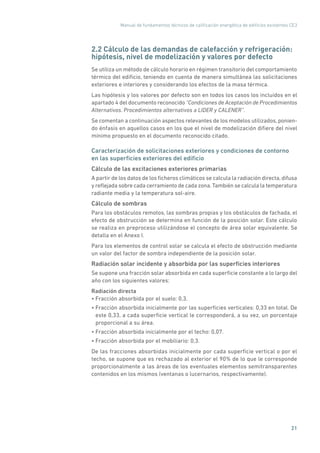 Manual de fundamentos técnicos de calificación energética de edificios existentes CE3
21
2.2 Cálculo de las demandas de calefacción y refrigeración:
hipótesis, nivel de modelización y valores por defecto
Se utiliza un método de cálculo horario en régimen transitorio del comportamiento
térmico del edificio, teniendo en cuenta de manera simultánea las solicitaciones
exteriores e interiores y considerando los efectos de la masa térmica.
Las hipótesis y los valores por defecto son en todos los casos los incluidos en el
apartado 4 del documento reconocido “Condiciones de Aceptación de Procedimientos
Alternativos. Procedimientos alternativos a LIDER y CALENER”.
Se comentan a continuación aspectos relevantes de los modelos utilizados, ponien-
do énfasis en aquellos casos en los que el nivel de modelización difiere del nivel
mínimo propuesto en el documento reconocido citado.
Caracterización de solicitaciones exteriores y condiciones de contorno
en las superficies exteriores del edificio
Cálculo de las excitaciones exteriores primarias
A partir de los datos de los ficheros climáticos se calcula la radiación directa, difusa
y reflejada sobre cada cerramiento de cada zona.También se calcula la temperatura
radiante media y la temperatura sol-aire.
Cálculo de sombras
Para los obstáculos remotos, las sombras propias y los obstáculos de fachada, el
efecto de obstrucción se determina en función de la posición solar. Este cálculo
se realiza en preproceso utilizándose el concepto de área solar equivalente. Se
detalla en el Anexo I.
Para los elementos de control solar se calcula el efecto de obstrucción mediante
un valor del factor de sombra independiente de la posición solar.
Radiación solar incidente y absorbida por las superficies interiores
Se supone una fracción solar absorbida en cada superficie constante a lo largo del
año con los siguientes valores:
Radiación directa
• Fracción absorbida por el suelo: 0,3.
• Fracción absorbida inicialmente por las superficies verticales: 0,33 en total. De
este 0,33, a cada superficie vertical le corresponderá, a su vez, un porcentaje
proporcional a su área.
• Fracción absorbida inicialmente por el techo: 0,07.
• Fracción absorbida por el mobiliario: 0,3.
De las fracciones absorbidas inicialmente por cada superficie vertical o por el
techo, se supone que es rechazado al exterior el 90% de lo que le corresponde
proporcionalmente a las áreas de los eventuales elementos semitransparentes
contenidos en los mismos (ventanas o lucernarios, respectivamente).
 