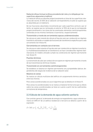 22
Guías IDAE
Radiación difusa (incluye la difusa procedente del cielo y la reflejada por las
superficies adyacentes al edificio)
La radiación difusa se absorbe proporcionalmente al área de las superficies inte-
riores del recinto. El 50% de la radiación correspondiente al suelo se supone que
es absorbida por el mobiliario.
De las fracciones absorbidas inicialmente por cada superficie vertical o por el
techo, se supone que es rechazado al exterior el 90% de lo que le corresponde
proporcionalmente a las áreas de los eventuales elementos semitransparentes
contenidos en los mismos (ventanas o lucernarios, respectivamente).
Transmisión a través de cerramientos opacos unidimensionales
Se calcula en cada instante de cálculo el flujo de calor por conducción en régimen
transitorio utilizando un modelo de funciones de transferencia específico para cada
cerramiento (ver Anexo IV).
Cerramientos en contacto con el terreno
Se calcula en cada instante el flujo de calor por conducción en régimen transitorio.
La multidimensionalidad de la transferencia se hace considerando régimen bidi-
mensional. El modelo utilizado cumple las condiciones de régimen permanente
(ver Anexo V).
Puentes térmicos
La transmisión de calor por conducción se supone en régimen permanente a través
de las transmitancias térmicas lineales.
Transmisión en cerramientos semitransparentes
Se establece un balance en régimen permanente con p propiedades ópticas, de-
pendientes del ángulo de incidencia de la radiación solar.
Balance en zonas
Se realiza un cálculo multizona del edificio sin acoplamiento térmico aeráulico
entre las mismas.
Para zonas acondicionadas se usa el algoritmo que se detalla en el Anexo VI.
Para zonas no acondicionadas no se realiza un balance formal sino que su efecto
sobre las zonas acondicionadas se tiene en cuenta a partir de los coeficientes
correctores de temperatura.
2.3 Cálculo de la demanda de agua caliente sanitaria
Con carácter general, la demanda de energía correspondiente a agua caliente sa-
nitaria en kWh/m2
de un edificio residencial o terciario se obtiene a partir de la
expresión:
D = 365 Cp
QACS
Tref
Tref
TAF
1
3600
( ) ( )
 