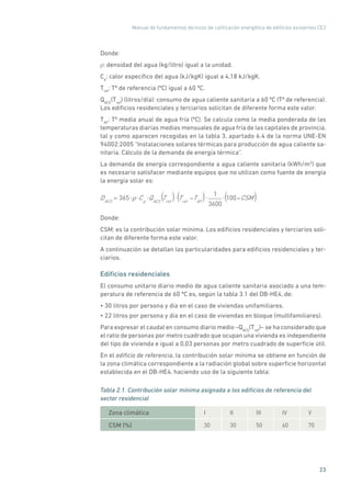 Manual de fundamentos técnicos de calificación energética de edificios existentes CE3
23
Donde:
ρ: densidad del agua (kg/litro) igual a la unidad.
Cp
: calor específico del agua (kJ/kgK) igual a 4,18 kJ/kgK.
Tref
: Tª de referencia (ºC) igual a 60 ºC.
QACS
(Tref
) (litros/día): consumo de agua caliente sanitaria a 60 ºC (Tª de referencia).
Los edificios residenciales y terciarios solicitan de diferente forma este valor.
TAF
: Tª media anual de agua fría (ºC). Se calcula como la media ponderada de las
temperaturas diarias medias mensuales de agua fría de las capitales de provincia,
tal y como aparecen recogidas en la tabla 3, apartado 6.4 de la norma UNE-EN
94002:2005 “Instalaciones solares térmicas para producción de agua caliente sa-
nitaria. Cálculo de la demanda de energía térmica”.
La demanda de energía correspondiente a agua caliente sanitaria (kWh/m2
) que
es necesario satisfacer mediante equipos que no utilizan como fuente de energía
la energía solar es:
DACS
= 365 Cp
QACS
Tref
Tref
TAF
1
3600
100 CSM( ( () ) )
Donde:
CSM: es la contribución solar mínima. Los edificios residenciales y terciarios soli-
citan de diferente forma este valor.
A continuación se detallan las particularidades para edificios residenciales y ter-
ciarios.
Edificios residenciales
El consumo unitario diario medio de agua caliente sanitaria asociado a una tem-
peratura de referencia de 60 ºC es, según la tabla 3.1 del DB-HE4, de:
• 30 litros por persona y día en el caso de viviendas unifamiliares.
• 22 litros por persona y día en el caso de viviendas en bloque (multifamiliares).
Para expresar el caudal en consumo diario medio –QACS
(Tref
)– se ha considerado que
el ratio de personas por metro cuadrado que ocupan una vivienda es independiente
del tipo de vivienda e igual a 0,03 personas por metro cuadrado de superficie útil.
En el edificio de referencia, la contribución solar mínima se obtiene en función de
la zona climática correspondiente a la radiación global sobre superficie horizontal
establecida en el DB-HE4, haciendo uso de la siguiente tabla:
Tabla 2.1. Contribución solar mínima asignada a los edificios de referencia del
sector residencial
Zona climática I II III IV V
CSM (%) 30 30 50 60 70
 