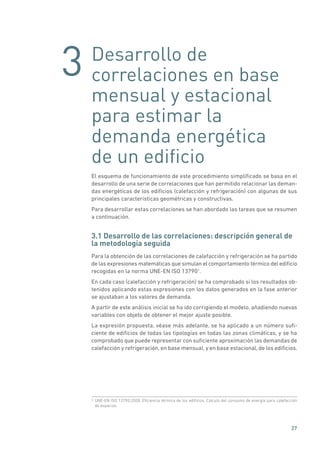 3
27
Desarrollo de
correlaciones en base
mensual y estacional
para estimar la
demanda energética
de un edificio
El esquema de funcionamiento de este procedimiento simplificado se basa en el
desarrollo de una serie de correlaciones que han permitido relacionar las deman-
das energéticas de los edificios (calefacción y refrigeración) con algunas de sus
principales características geométricas y constructivas.
Para desarrollar estas correlaciones se han abordado las tareas que se resumen
a continuación.
3.1 Desarrollo de las correlaciones: descripción general de
la metodología seguida
Para la obtención de las correlaciones de calefacción y refrigeración se ha partido
de las expresiones matemáticas que simulan el comportamiento térmico del edificio
recogidas en la norma UNE-EN ISO 137901
.
En cada caso (calefacción y refrigeración) se ha comprobado si los resultados ob-
tenidos aplicando estas expresiones con los datos generados en la fase anterior
se ajustaban a los valores de demanda.
A partir de este análisis inicial se ha ido corrigiendo el modelo, añadiendo nuevas
variables con objeto de obtener el mejor ajuste posible.
La expresión propuesta, véase más adelante, se ha aplicado a un número sufi-
ciente de edificios de todas las tipologías en todas las zonas climáticas, y se ha
comprobado que puede representar con suficiente aproximación las demandas de
calefacción y refrigeración, en base mensual, y en base estacional, de los edificios.
1 UNE-EN ISO 13790:2008. Eficiencia térmica de los edificios. Cálculo del consumo de energía para calefacción
de espacios.
 
