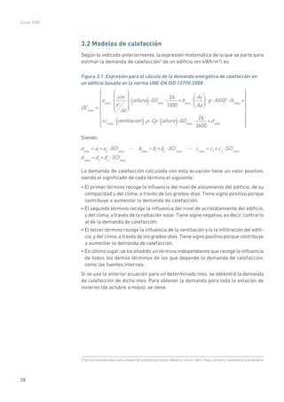 28
Guías IDAE
3.2 Modelos de calefacción
Según lo indicado anteriormente, la expresión matemática de la que se parte para
estimar la demanda de calefacción2
de un edificio (en kWh/m2
) es:
Figura 3.1. Expresión para el cálculo de la demanda energética de calefacción en
un edificio basada en la norma UNE-EN ISO 13790:2008
DCmes
=
ames
Um
V
At
altura( ) GDmes
24
1000
+bmes
Av
Aa
g ASSE Ismes
+
+cmes
ventilación( ) Cp altura( ) GDmes
24
3600
+dmes
Siendo:
ames
= a1
+a2
SCImes
bmes
= b1
+b2
SCImes
cmes
=c1
+c2
SCImes
dmes
=d1
+d2
SCImes
La demanda de calefacción calculada con esta ecuación tiene un valor positivo,
siendo el significado de cada término el siguiente:
• El primer término recoge la influencia del nivel de aislamiento del edificio, de su
compacidad y del clima, a través de los grados-días. Tiene signo positivo porque
contribuye a aumentar la demanda de calefacción.
• El segundo término recoge la influencia del nivel de acristalamiento del edificio,
y del clima, a través de la radiación solar. Tiene signo negativo, es decir, contrario
al de la demanda de calefacción.
• El tercer término recoge la influencia de la ventilación y/o la infiltración del edifi-
cio, y del clima, a través de los grados-días.Tiene signo positivo porque contribuye
a aumentar la demanda de calefacción.
• En último lugar, se ha añadido un término independiente que recoge la influencia
de todos los demás términos de los que depende la demanda de calefacción,
como las fuentes internas.
Si se usa la anterior ecuación para un determinado mes, se obtendrá la demanda
de calefacción de dicho mes. Para obtener la demanda para toda la estación de
invierno (de octubre a mayo), se tiene:
2 Se han considerado como meses de calefacción enero, febrero, marzo, abril, mayo, octubre, noviembre y diciembre.
 
