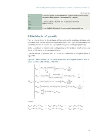 Manual de fundamentos técnicos de calificación energética de edificios existentes CE3
31
Is
Radiación global acumulada sobre superficie vertical con orien-
tación sur en el periodo considerado (en kWh/m2
)
Ac
Aa
Área de cubierta dividida por el área acondicionada
(adimensional)
SCImes
Severidad climática de invierno para el mes considerado
3.3 Modelos de refrigeración
Para la estimación de la demanda de refrigeración se ha optado por el desarrollo
de una correlación que permite obtener la demanda para toda la vivienda en cada
uno de los meses de verano por separado (junio, julio, agosto y septiembre).
Se ha seguido un procedimiento análogo al de la demanda de calefacción, para
llegar al cálculo de la demanda estacional.
La ecuación que se propone para el cálculo de la demanda de refrigeración es la
siguiente:
Figura 3.3. Expresión para el cálculo de la demanda de refrigeración en un edificio
según la norma UNE-EN-ISO 13790:2008
DRmes
=
ames
Um _sin_cubierta
V
At
altura( ) GDmes
24
1000
+
+bmes
Ucubierta( ) Acubierta
Aacondicionada
GD mod_cubmes
24
1000
+
+cmes
ventilación( ) Cp altura( ) GDmes
24
3600
+
+dmes
ventilación _noche( ) Cp altura( ) GDnochemes
24
3600
+
+emes
Av
Aa
g ASSE Ismes
+fmes
Siendo:
ames
= a1
+a2
SCVmes
bmes
= b1
+b2
SCVmes
cmes
=c1
+c2
SCVmes
dmes
=d1
+d2
SCVmes
emes
=e1
+e2
SCVmes
fmes
= f1
+f2
SCVmes
(Continuación)
 