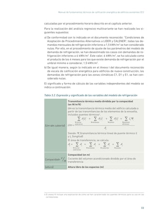 Manual de fundamentos técnicos de calificación energética de edificios existentes CE3
33
calculadas por el procedimiento horario descrito en el capítulo anterior.
Para la realización del análisis regresivo multivariante se han realizado los si-
guientes supuestos:
a) De conformidad con lo indicado en el documento reconocido: “Condiciones de
Aceptación de Procedimientos Alternativos a LIDER y CALENER”, todas las de-
mandas mensuales de refrigeración inferiores a 1,5 kWh/m2
se han considerado
nulas. Por ello, en el procedimiento de ajuste de los parámetros del modelo de
demanda de refrigeración, se han desestimado los casos con demandas de re-
frigeración inferiores a 6 kWh/m2
. Este valor, 6 kWh/m2
, se ha calculado como
el producto de los 4 meses para los que existe demanda de refrigeración por el
umbral mínimo a considerar, 1,5 kWh/m2
.
b) De igual manera, según lo indicado en el Anexo I del documento reconocido
de escala de calificación energética para edificios de nueva construcción, las
demandas de refrigeración para las zonas climáticas C1, D1 y E1, se han con-
siderado nulas.
El significado y forma de cálculo de las variables independientes del modelo se
indica a continuación:
Tabla 3.2. Expresión y significado de las variables del modelo de refrigeración
(Um sin cubierta)
Transmitancia térmica media dividida por la compacidad
(en W/m3
K)
Um es la transmitancia térmica media del edificio calculada a
partir de las transmitancias de los elementos de la envuelta,
incluidos puentes térmicos4
.
Um =
Ai
Ui
muros
exteriores
+ Ai
Ui
ventanas
+ Ai
Ui
suelos
+ Li i
puentes
térmicos
At
Siendo: Ψi
(transmitancia térmica lineal de puente térmico i)
y Li
(longitud)
El área de transferencia, se calcula:
At
= Ai
muros
exteriores
+ Ai
ventanas
+ Ai
cubiertas
+ Ai
suelos
Compacidad= V
/At
Compacidad (en m)
Cociente del volumen acondicionado dividido por el área de
transferencia
(altura) Altura libre de los espacios (m)
4
4 El anexo III incluye una explicación de cómo se han caracterizado los puentes térmicos para su uso en las
correlaciones.
 