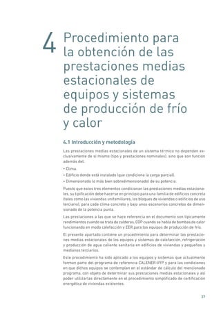 4
37
Procedimiento para
la obtención de las
prestaciones medias
estacionales de
equipos y sistemas
de producción de frío
y calor
4.1 Introducción y metodología
Las prestaciones medias estacionales de un sistema térmico no dependen ex-
clusivamente de sí mismo (tipo y prestaciones nominales), sino que son función
además del:
• Clima.
• Edificio donde está instalado (que condiciona la carga parcial).
• Dimensionado (o más bien sobredimensionado) de su potencia.
Puesto que estos tres elementos condicionan las prestaciones medias estaciona-
les, su tipificación debe hacerse en principio para una familia de edificios concreta
(tales como las viviendas unifamiliares, los bloques de viviendas o edificios de uso
terciario), para cada clima concreto y bajo unos escenarios concretos de dimen-
sionado de la potencia punta.
Las prestaciones a las que se hace referencia en el documento son típicamente
rendimientos cuando se trata de calderas, COP cuando se habla de bombas de calor
funcionando en modo calefacción y EER para los equipos de producción de frío.
El presente apartado contiene un procedimiento para determinar las prestacio-
nes medias estacionales de los equipos y sistemas de calefacción, refrigeración
y producción de agua caliente sanitaria en edificios de viviendas y pequeños y
medianos terciarios.
Este procedimiento ha sido aplicado a los equipos y sistemas que actualmente
forman parte del programa de referencia CALENER-VYP y para las condiciones
en que dichos equipos se contemplan en el estándar de cálculo del mencionado
programa, con objeto de determinar sus prestaciones medias estacionales y así
poder utilizarlas directamente en el procedimiento simplificado de certificación
energética de viviendas existentes.
 