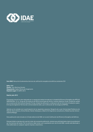 Guía IDAE: Manual de fundamentos técnicos de calificación energética de edificios existentes CE3
Edita: IDAE
Diseño: Juan Martínez Estudio
Maquetación: Sedán Oficina de Imaginación
Depósito Legal: M-26893-2012
Madrid, julio 2012
El presente manual ha sido redactado por un equipo de trabajo formado por la Unidad de Eficiencia Energética de APPLUS
NORCONTROL, S.L.U., Grupo de Termotecnia de AICIA-Universidad de Sevilla, Instituto Ildefonso Cerdá, Unidad de calidad
en la construcción del Instituto Eduardo Torroja, Unidad de edificación y ordenación del territorio de la Fundación Labein,
El Grupo de Ingeniería Térmica de la Universidad de Cádiz y por la Dirección de Tecnología de REPSOL.
Además se ha contado con la participación de los siguientes asesores: Margarita de Luxán (Universidad Politécnica de
Madrid), Gloria Gómez y Emilia Román. Ramón Velázquez y Alberto Viti (Ingenieros consultores) y Rafael Guzmán (Univer-
sidad de Málaga).
Esta publicación está incluida en el fondo editorial del IDAE, en la serie Calificación de Eficiencia Energética de Edificios.
Está permitida la reproducción, parcial o total, de la presente publicación, siempre que esté destinada al ejercicio profesional
por los técnicos del sector. Por el contrario, debe contar con la aprobación por escrito del IDAE, cuando esté destinado a
fines editoriales en cualquier soporte impreso o electrónico.
 