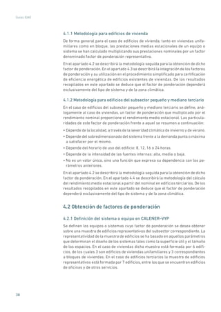 38
Guías IDAE
4.1.1 Metodología para edificios de vivienda
De forma general para el caso de edificios de vivienda, tanto en viviendas unifa-
miliares como en bloque, las prestaciones medias estacionales de un equipo o
sistema se han calculado multiplicando sus prestaciones nominales por un factor
denominado factor de ponderación representativo.
En el apartado 4.2 se describirá la metodología seguida para la obtención de dicho
factor de ponderación. En el apartado 4.3 se describirá la integración de los factores
de ponderación y su utilización en el procedimiento simplificado para certificación
de eficiencia energética de edificios existentes de viviendas. De los resultados
recopilados en este apartado se deduce que el factor de ponderación dependerá
exclusivamente del tipo de sistema y de la zona climática.
4.1.2 Metodología para edificios del subsector pequeño y mediano terciario
En el caso de edificios del subsector pequeño y mediano terciario se define, aná-
logamente al caso de viviendas, un factor de ponderación que multiplicado por el
rendimiento nominal proporcione el rendimiento medio estacional. Las particula-
ridades de este factor de ponderación frente a aquel se resumen a continuación:
• Depende de la localidad, a través de la severidad climática de invierno y de verano.
• Depende del sobredimensionado del sistema frente a la demanda punta o máxima
a satisfacer por el mismo.
• Depende del horario de uso del edificio: 8, 12, 16 o 24 horas.
• Depende de la intensidad de las fuentes internas: alta, media o baja.
• No es un valor único, sino una función que expresa su dependencia con los pa-
rámetros anteriores.
En el apartado 4.2 se describirá la metodología seguida para la obtención de dicho
factor de ponderación. En el apartado 4.4 se describirá la metodología del cálculo
del rendimiento medio estacional a partir del nominal en edificios terciarios. De los
resultados recopilados en este apartado se deduce que el factor de ponderación
dependerá exclusivamente del tipo de sistema y de la zona climática.
4.2 Obtención de factores de ponderación
4.2.1 Definición del sistema o equipo en CALENER–VYP
Se definen los equipos o sistemas cuyo factor de ponderación se desea obtener
sobre una muestra de edificios representativos del subsector correspondiente. La
representatividad de la muestra de edificios se ha basado en aquellos parámetros
que determinan el diseño de los sistemas tales como la superficie útil y el tamaño
de los espacios. En el caso de viviendas dicha muestra está formada por 6 edifi-
cios, de los cuales 3 son edificios de viviendas unifamiliares y 3 correspondientes
a bloques de viviendas. En el caso de edificios terciarios la muestra de edificios
representativos está formada por 7 edificios, entre los que se encuentran edificios
de oficinas y de otros servicios.
 