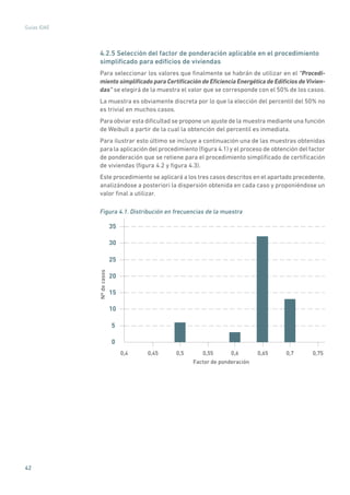 42
Guías IDAE
4.2.5 Selección del factor de ponderación aplicable en el procedimiento
simplificado para edificios de viviendas
Para seleccionar los valores que finalmente se habrán de utilizar en el “Procedi-
miento simplificado para Certificación de Eficiencia Energética de Edificios deVivien-
das” se elegirá de la muestra el valor que se corresponde con el 50% de los casos.
La muestra es obviamente discreta por lo que la elección del percentil del 50% no
es trivial en muchos casos.
Para obviar esta dificultad se propone un ajuste de la muestra mediante una función
de Weibull a partir de la cual la obtención del percentil es inmediata.
Para ilustrar esto último se incluye a continuación una de las muestras obtenidas
para la aplicación del procedimiento (figura 4.1) y el proceso de obtención del factor
de ponderación que se retiene para el procedimiento simplificado de certificación
de viviendas (figura 4.2 y figura 4.3).
Este procedimiento se aplicará a los tres casos descritos en el apartado precedente,
analizándose a posteriori la dispersión obtenida en cada caso y proponiéndose un
valor final a utilizar.
Figura 4.1. Distribución en frecuencias de la muestra
0
5
10
15
20
25
30
35
0,4 0,45 0,5 0,55 0,6 0,65 0,7 0,75
Factor de ponderación
Nºdecasos
 