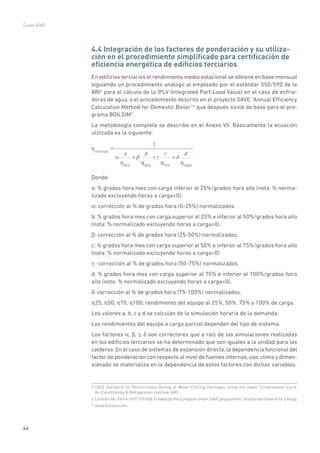 46
Guías IDAE
4.4 Integración de los factores de ponderación y su utiliza-
ción en el procedimiento simplificado para certificación de
eficiencia energética de edificios terciarios
En edificios terciarios el rendimiento medio estacional se obtiene en base mensual
siguiendo un procedimiento análogo al empleado por el estándar 550/590 de la
ARI5
para el cálculo de la IPLV (Integrated Part-Load Value) en el caso de enfria-
doras de agua, o el procedimiento descrito en el proyecto SAVE “Annual Efficiency
Calculation Method for Domestic Boiler”6
que después sirvió de base para el pro-
grama BOILSIM7
.
La metodología completa se describe en el Anexo VII. Básicamente la ecuación
utilizada es la siguiente:
mensual
=
1
a
25%
+
b
50%
+
c
75%
+
d
100%
Donde:
a: % grados hora mes con carga inferior al 25%/grados hora año (nota: % norma-
lizado excluyendo horas a carga=0).
α: corrección al % de grados hora (0-25%) normalizados.
b: % grados hora mes con carga superior al 25% e inferior al 50%/grados hora año
(nota: % normalizado excluyendo horas a carga=0).
β: corrección al % de grados hora (25-50%) normalizados.
c: % grados hora mes con carga superior al 50% e inferior al 75%/grados hora año
(nota: % normalizado excluyendo horas a carga=0).
γ : corrección al % de grados hora (50-75%) normalizados.
d: % grados hora mes con carga superior al 75% e inferior al 100%/grados hora
año (nota: % normalizado excluyendo horas a carga=0).
δ: corrección al % de grados hora (75-100%) normalizados.
η25, η50, η75, η100: rendimiento del equipo al 25%, 50%, 75% y 100% de carga.
Los valores a, b, c y d se calculan de la simulación horaria de la demanda.
Los rendimientos del equipo a carga parcial dependen del tipo de sistema.
Los factores α, β, γ, δ son correctores que a raíz de las simulaciones realizadas
en los edificios terciarios se ha determinado que son iguales a la unidad para las
calderas. En el caso de sistemas de expansión directa, la dependencia funcional del
factor de ponderación con respecto al nivel de fuentes internas, uso, clima y dimen-
sionado se materializa en la dependencia de estos factores con dichas variables.
5 2003 Standard for Performance Rating of Water-Chilling Packages Using the Vapor Compression Cycle.
Air-Conditioning  Refrigeration Institute (ARI).
6 Contract No. XVII/4.1031/93-008. Funded by the Eurepean Union, SAVE programme. Directorate General for Energy.
7 www.boilsim.com
 