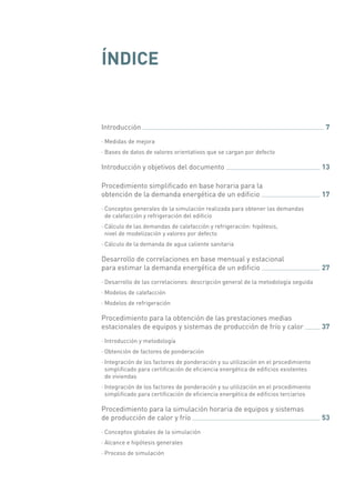 ÍNDICE
Introducción 	 7
·· Medidas de mejora
·· Bases de datos de valores orientativos que se cargan por defecto
Introducción y objetivos del documento 	 13
Procedimiento simplificado en base horaria para la
obtención de la demanda energética de un edificio 	 17
·· Conceptos generales de la simulación realizada para obtener las demandas
de calefacción y refrigeración del edificio
·· Cálculo de las demandas de calefacción y refrigeración: hipótesis,
nivel de modelización y valores por defecto
·· Cálculo de la demanda de agua caliente sanitaria
Desarrollo de correlaciones en base mensual y estacional
para estimar la demanda energética de un edificio 	 27
·· Desarrollo de las correlaciones: descripción general de la metodología seguida
·· Modelos de calefacción
·· Modelos de refrigeración
Procedimiento para la obtención de las prestaciones medias
estacionales de equipos y sistemas de producción de frío y calor 	 37
·· Introducción y metodología
·· Obtención de factores de ponderación
·· Integración de los factores de ponderación y su utilización en el procedimiento
simplificado para certificación de eficiencia energética de edificios existentes
de viviendas
·· Integración de los factores de ponderación y su utilización en el procedimiento
simplificado para certificación de eficiencia energética de edificios terciarios
Procedimiento para la simulación horaria de equipos y sistemas
de producción de calor y frío 	 53
·· Conceptos globales de la simulación
·· Alcance e hipótesis generales
·· Proceso de simulación
 