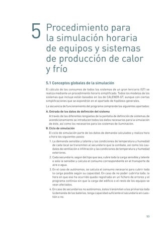 5
53
Procedimiento para
la simulación horaria
de equipos y sistemas
de producción de calor
y frío
5.1 Conceptos globales de la simulación
El cálculo de los consumos de todos los sistemas de un gran terciario (GT) se
realiza mediante un procedimiento horario simplificado. Todos los modelos de los
sistemas que incluye están basados en los de CALENER-GT, aunque con ciertas
simplificaciones que se expondrán en el apartado de hipótesis generales.
La secuencia de funcionamiento del programa comprende los siguientes apartados:
A. Entrada de los datos de definición del sistema
A través de las diferentes lengüetas de la pantalla de definición de sistemas de
acondicionamiento se introducen todos los datos necesarios para la simulación
de éste, así como los necesarios para los sistemas de iluminación.
B. Ciclo de simulación
El ciclo de simulación parte de los datos de demanda calculados y realiza hora
a hora los siguientes pasos:
1. La demanda sensible y latente y las condiciones de temperatura y humedad
de cada local se transmiten al secundario que la combate, así como los cau-
dales de ventilación e infiltración y las condiciones de temperatura y humedad
exteriores.
2. Cada secundario, según del tipo que sea, cubre toda la carga sensible y latente
o solo la sensible y calcula el consumo correspondiente en el transporte de
aire o agua.
3. En el caso de autónomos, se calcula el consumo necesario para cubrir toda
la carga posible según su capacidad. En caso de no poder cubrirla toda, la
hora en que eso ha ocurrido queda registrada en un fichero de errores y el
programa continúa sin que la carga del edificio o el resto de los equipos se
vean afectados.
4. En caso de secundarios no autónomos, éstos transmiten a los primarios toda
la demanda de las baterías, tenga capacidad suficiente el secundario en cues-
tión o no.
 