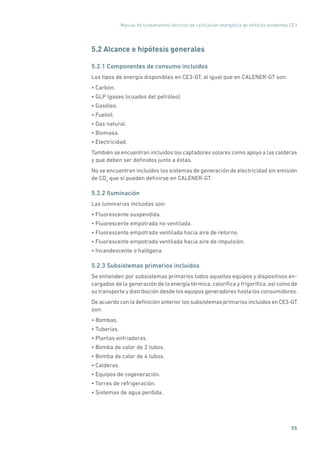Manual de fundamentos técnicos de calificación energética de edificios existentes CE3
55
5.2 Alcance e hipótesis generales
5.2.1 Componentes de consumo incluidos
Los tipos de energía disponibles en CE3-GT, al igual que en CALENER-GT son:
• Carbón.
• GLP (gases licuados del petróleo).
• Gasóleo.
• Fueloil.
• Gas natural.
• Biomasa.
• Electricidad.
También se encuentran incluidos los captadores solares como apoyo a las calderas
y que deben ser definidos junto a éstas.
No se encuentran incluidos los sistemas de generación de electricidad sin emisión
de CO2
que sí pueden definirse en CALENER-GT.
5.2.2 Iluminación
Las luminarias incluidas son:
• Fluorescente suspendida.
• Fluorescente empotrada no ventilada.
• Fluorescente empotrada ventilada hacia aire de retorno.
• Fluorescente empotrada ventilada hacia aire de impulsión.
• Incandescente o halógena.
5.2.3 Subsistemas primarios incluidos
Se entienden por subsistemas primarios todos aquellos equipos y dispositivos en-
cargados de la generación de la energía térmica, calorífica y frigorífica, así como de
su transporte y distribución desde los equipos generadores hasta los consumidores.
De acuerdo con la definición anterior los subsistemas primarios incluidos en CE3-GT
son:
• Bombas.
• Tuberías.
• Plantas enfriadoras.
• Bomba de calor de 2 tubos.
• Bomba de calor de 4 tubos.
• Calderas.
• Equipos de cogeneración.
• Torres de refrigeración.
• Sistemas de agua perdida.
 