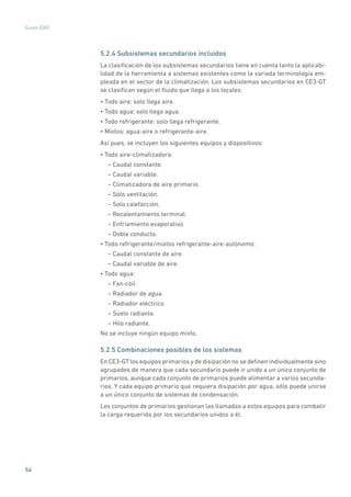 56
Guías IDAE
5.2.4 Subsistemas secundarios incluidos
La clasificación de los subsistemas secundarios tiene en cuenta tanto la aplicabi-
lidad de la herramienta a sistemas existentes como la variada terminología em-
pleada en el sector de la climatización. Los subsistemas secundarios en CE3-GT
se clasifican según el fluido que llega a los locales:
• Todo aire: solo llega aire.
• Todo agua: solo llega agua.
• Todo refrigerante: solo llega refrigerante.
• Mixtos: agua-aire o refrigerante-aire.
Así pues, se incluyen los siguientes equipos y dispositivos:
• Todo aire-climatizadora:
– Caudal constante.
– Caudal variable.
– Climatizadora de aire primario.
– Sólo ventilación.
– Solo calefacción.
– Recalentamiento terminal.
– Enfriamiento evaporativo.
– Doble conducto.
• Todo refrigerante/mixtos refrigerante-aire-autónomo:
– Caudal constante de aire.
– Caudal variable de aire.
• Todo agua:
– Fan-coil.
– Radiador de agua.
– Radiador eléctrico.
– Suelo radiante.
– Hilo radiante.
No se incluye ningún equipo mixto.
5.2.5 Combinaciones posibles de los sistemas
En CE3-GT los equipos primarios y de disipación no se definen individualmente sino
agrupados de manera que cada secundario puede ir unido a un único conjunto de
primarios, aunque cada conjunto de primarios puede alimentar a varios secunda-
rios. Y cada equipo primario que requiera disipación por agua, sólo puede unirse
a un único conjunto de sistemas de condensación.
Los conjuntos de primarios gestionan las llamadas a estos equipos para combatir
la carga requerida por los secundarios unidos a él.
 