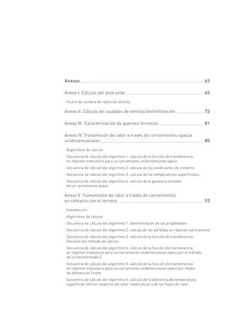 Anexos 	 63
Anexo I. Cálculo del área solar 	 65
·· Factor de sombra de radiación directa
Anexo II. Cálculo de caudales de ventilación/infiltración 	 73
Anexo III. Caracterización de puentes térmicos 	 81
Anexo IV. Transmisión de calor a través de cerramientos opacos
unidimensionales 	 85
·· Algoritmos de cálculo
·· Secuencia de cálculo del algoritmo 1: cálculo de la función de transferencia
en régimen transitorio para un cerramiento unidimensional opaco
·· Secuencia de cálculo del algoritmo 2: cálculo de las condiciones de contorno
·· Secuencia de cálculo del algoritmo 3: cálculo de las temperaturas superficiales
·· Secuencia de cálculo del algoritmo 4: cálculo de la ganancia a través
de un cerramiento opaco
Anexo V. Transmisión de calor a través de cerramientos
en contacto con el terreno 	 93
·· Introducción
·· Algoritmos de cálculo
·· Secuencia de cálculo del algoritmo 1: determinación de las propiedades
·· Secuencia de cálculo del algoritmo 2: cálculo de las pérdidas en régimen permanente
·· Secuencia de cálculo del algoritmo 3: cálculo de la función de transferencia.
Decisión del método de cálculo
·· Secuencia de cálculo del algoritmo 4: cálculo de la función de transferencia
en régimen transitorio para un cerramiento unidimensional opaco por el método
de la transformada Z
·· Secuencia de cálculo del algoritmo 5: cálculo de la función de transferencia
en régimen transitorio para un cerramiento unidimensional opaco por medio
de diferencias finitas
·· Secuencia de cálculo del algoritmo 6: cálculo de la diferencia de temperatura
superficial interior respecto del valor medio anual y de los flujos de calor
 