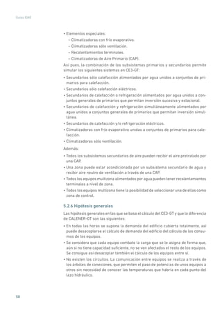 58
Guías IDAE
• Elementos especiales:
– Climatizadoras con frío evaporativo.
– Climatizadoras sólo ventilación.
– Recalentamientos terminales.
– Climatizadoras de Aire Primario (CAP).
Así pues, la combinación de los subsistemas primarios y secundarios permite
simular los siguientes sistemas en CE3-GT:
• Secundarios sólo calefacción alimentados por agua unidos a conjuntos de pri-
marios para calefacción.
• Secundarios sólo calefacción eléctricos.
• Secundarios de calefacción o refrigeración alimentados por agua unidos a con-
juntos generales de primarios que permitan inversión sucesiva y estacional.
• Secundarios de calefacción y refrigeración simultáneamente alimentados por
agua unidos a conjuntos generales de primarios que permitan inversión simul-
tánea.
• Secundarios de calefacción y/o refrigeración eléctricos.
• Climatizadoras con frío evaporativo unidas a conjuntos de primarios para cale-
facción.
• Climatizadoras sólo ventilación.
Además:
• Todos los subsistemas secundarios de aire pueden recibir el aire pretratado por
una CAP.
• Una zona puede estar acondicionada por un subsistema secundario de agua y
recibir aire neutro de ventilación a través de una CAP.
• Todos los equipos multizona alimentados por agua pueden tener recalentamientos
terminales a nivel de zona.
• Todos los equipos multizona tiene la posibilidad de seleccionar una de ellas como
zona de control.
5.2.6 Hipótesis generales
Las hipótesis generales en las que se basa el cálculo del CE3-GT y que lo diferencia
de CALENER-GT son las siguientes:
• En todas las horas se supone la demanda del edificio cubierta totalmente, así
puede desacoplarse el cálculo de demanda del edificio del cálculo de los consu-
mos de los equipos.
• Se considera que cada equipo combate la carga que se le asigna de forma que,
aún si no tiene capacidad suficiente, no se ven afectados el resto de los equipos.
Se consigue así desacoplar también el cálculo de los equipos entre sí.
• No existen los circuitos. La comunicación entre equipos se realiza a través de
los árboles de conexiones, que permiten el paso de potencias de unos equipos a
otros sin necesidad de conocer las temperaturas que habría en cada punto del
lazo hidráulico.
 