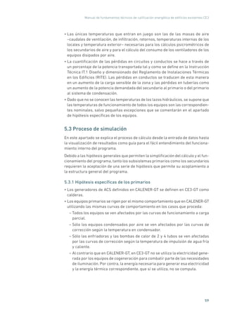 Manual de fundamentos técnicos de calificación energética de edificios existentes CE3
59
• Las únicas temperaturas que entran en juego son las de las masas de aire
–caudales de ventilación, de infiltración, retornos, temperaturas internas de los
locales y temperatura exterior– necesarias para los cálculos psicrométricos de
los secundarios de aire y para el cálculo del consumo de los ventiladores de los
equipos disipados por aire.
• La cuantificación de las pérdidas en circuitos y conductos se hace a través de
un porcentaje de la potencia transportada tal y como se define en la Instrucción
Técnica IT.1 Diseño y dimensionado del Reglamento de Instalaciones Térmicas
en los Edificios (RITE). Las pérdidas en conductos se traducen de esta manera
en un aumento de la carga sensible de la zona y las pérdidas en tuberías como
un aumento de la potencia demandada del secundario al primario o del primario
al sistema de condensación.
• Dado que no se conocen las temperaturas de los lazos hidráulicos, se supone que
las temperaturas de funcionamiento de todos los equipos son las correspondien-
tes nominales, salvo pequeñas excepciones que se comentarán en el apartado
de hipótesis específicas de los equipos.
5.3 Proceso de simulación
En este apartado se explica el proceso de cálculo desde la entrada de datos hasta
la visualización de resultados como guía para el fácil entendimiento del funciona-
miento interno del programa.
Debido a las hipótesis generales que permiten la simplificación del cálculo y el fun-
cionamiento del programa, tanto los subsistemas primarios como los secundarios
requieren la aceptación de una serie de hipótesis que permite su acoplamiento a
la estructura general del programa.
5.3.1 Hipótesis específicas de los primarios
• Los generadores de ACS definidos en CALENER-GT se definen en CE3-GT como
calderas.
• Los equipos primarios se rigen por el mismo comportamiento que en CALENER-GT
utilizando las mismas curvas de comportamiento en los casos que proceda:
– Todos los equipos se ven afectados por las curvas de funcionamiento a carga
parcial.
– Sólo los equipos condensados por aire se ven afectados por las curvas de
corrección según la temperatura en condensador.
– Sólo las enfriadoras y las bombas de calor de 2 y 4 tubos se ven afectadas
por las curvas de corrección según la temperatura de impulsión de agua fría
y caliente.
– Al contrario que en CALENER-GT, en CE3-GT no se utiliza la electricidad gene-
rada por los equipos de cogeneración para combatir parte de las necesidades
de iluminación. Por contra, la energía necesaria para generar esa electricidad
y la energía térmica correspondiente, que sí se utiliza, no se computa.
 
