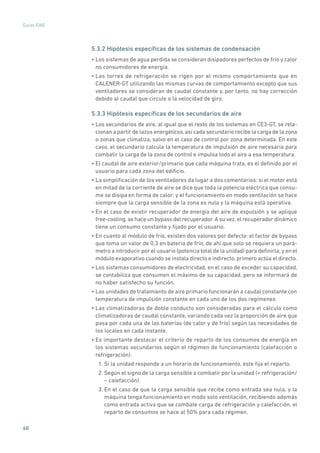 60
Guías IDAE
5.3.2 Hipótesis específicas de los sistemas de condensación
• Los sistemas de agua perdida se consideran disipadores perfectos de frío y calor
no consumidores de energía.
• Las torres de refrigeración se rigen por el mismo comportamiento que en
CALENER-GT utilizando las mismas curvas de comportamiento excepto que sus
ventiladores se consideran de caudal constante y, por tanto, no hay corrección
debido al caudal que circule o la velocidad de giro.
5.3.3 Hipótesis específicas de los secundarios de aire
• Los secundarios de aire, al igual que el resto de los sistemas en CE3-GT, se rela-
cionan a partir de lazos energéticos, así cada secundario recibe la carga de la zona
o zonas que climatiza, salvo en el caso de control por zona determinada. En este
caso, el secundario calcula la temperatura de impulsión de aire necesaria para
combatir la carga de la zona de control e impulsa todo el aire a esa temperatura.
• El caudal de aire exterior/primario que cada máquina trata, es el definido por el
usuario para cada zona del edificio.
• La simplificación de los ventiladores da lugar a dos comentarios: si el motor está
en mitad de la corriente de aire se dice que toda la potencia eléctrica que consu-
me se disipa en forma de calor; y el funcionamiento en modo ventilación se hace
siempre que la carga sensible de la zona es nula y la máquina está operativa.
• En el caso de existir recuperador de energía del aire de expulsión y se aplique
free-cooling,se hace un bypass del recuperador.A su vez,el recuperador dinámico
tiene un consumo constante y fijado por el usuario.
• En cuanto al módulo de frío, existen dos valores por defecto: el factor de bypass
que toma un valor de 0,3 en batería de frío, de ahí que solo se requiera un pará-
metro a introducir por el usuario (potencia total de la unidad) para definirla; y en el
módulo evaporativo cuando se instala directo e indirecto, primero actúa el directo.
• Los sistemas consumidores de electricidad, en el caso de exceder su capacidad,
se contabiliza que consumen el máximo de su capacidad, pero se informará de
no haber satisfecho su función.
• Las unidades de tratamiento de aire primario funcionarán a caudal constante con
temperatura de impulsión constante en cada uno de los dos regímenes
• Las climatizadoras de doble conducto son consideradas para el cálculo como
climatizadoras de caudal constante, variando cada vez la proporción de aire que
pasa por cada una de las baterías (de calor y de frío) según las necesidades de
los locales en cada instante.
• Es importante destacar el criterio de reparto de los consumos de energía en
los sistemas secundarios según el régimen de funcionamiento (calefacción o
refrigeración):
1. Si la unidad responde a un horario de funcionamiento, éste fija el reparto.
2. Según el signo de la carga sensible a combatir por la unidad (+ refrigeración/
– calefacción).
3. En el caso de que la carga sensible que recibe como entrada sea nula, y la
máquina tenga funcionamiento en modo solo ventilación, recibiendo además
como entrada activa que se combate carga de refrigeración y calefacción, el
reparto de consumos se hace al 50% para cada régimen.
 