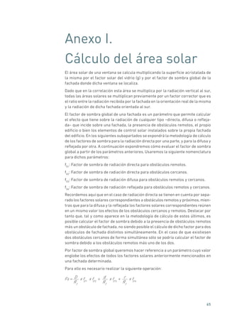 65
Anexo I.
Cálculo del área solar
El área solar de una ventana se calcula multiplicando la superficie acristalada de
la misma por el factor solar del vidrio (g) y por el factor de sombra global de la
fachada donde dicha ventana se localiza.
Dado que en la correlación esta área se multiplica por la radiación vertical al sur,
todas las áreas solares se multiplican previamente por un factor corrector que es
el ratio entre la radiación recibida por la fachada en la orientación real de la misma
y la radiación de dicha fachada orientada al sur.
El factor de sombra global de una fachada es un parámetro que permite calcular
el efecto que tiene sobre la radiación de cualquier tipo –directa, difusa o refleja-
da– que incide sobre una fachada, la presencia de obstáculos remotos, el propio
edificio o bien los elementos de control solar instalados sobre la propia fachada
del edificio. En los siguientes subapartados se expondrá la metodología de cálculo
de los factores de sombra para la radiación directa por una parte, y para la difusa y
reflejada por otra. A continuación expondremos cómo evaluar el factor de sombra
global a partir de los parámetros anteriores. Usaremos la siguiente nomenclatura
para dichos parámetros:
fD1
: Factor de sombra de radiación directa para obstáculos remotos.
fD2
: Factor de sombra de radiación directa para obstáculos cercanos.
fD3
: Factor de sombra de radiación difusa para obstáculos remotos y cercanos.
fD4
: Factor de sombra de radiación reflejada para obstáculos remotos y cercanos.
Recordemos aquí que en el caso de radiación directa se tienen en cuenta por sepa-
rado los factores solares correspondientes a obstáculos remotos y próximos, mien-
tras que para la difusa y la reflejada los factores solares correspondientes reúnen
en un mismo valor los efectos de los obstáculos cercanos y remotos. Destacar por
tanto que, tal y como aparece en la metodología de cálculo de estos últimos, es
posible calcular el factor de sombra debido a la presencia de obstáculos remotos
más un obstáculo de fachada, no siendo posible el cálculo de dicho factor para dos
obstáculos de fachada distintos simultáneamente. En el caso de que existiesen
dos obstáculos cercanos de forma simultánea sólo se podría calcular el factor de
sombra debido a los obstáculos remotos más uno de los dos.
Por factor de sombra global queremos hacer referencia a un parámetro cuyo valor
englobe los efectos de todos los factores solares anteriormente mencionados en
una fachada determinada.
Para ello es necesario realizar la siguiente operación:
Fs = D
RT
x fD1
x fD 2
+ d
RT
x fD 3
+ r
RT
x fD 4
 