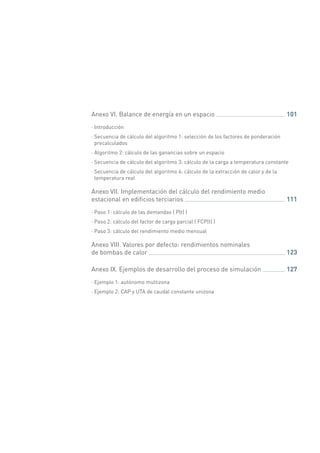 Anexo VI. Balance de energía en un espacio 	 101
·· Introducción
·· Secuencia de cálculo del algoritmo 1: selección de los factores de ponderación
precalculados
·· Algoritmo 2: cálculo de las ganancias sobre un espacio
·· Secuencia de cálculo del algoritmo 3: cálculo de la carga a temperatura constante
·· Secuencia de cálculo del algoritmo 4: cálculo de la extracción de calor y de la
temperatura real
Anexo VII. Implementación del cálculo del rendimiento medio
estacional en edificios terciarios 	 111
·· Paso 1: cálculo de las demandas ( P(t) )
·· Paso 2: cálculo del factor de carga parcial ( FCP(t) )
·· Paso 3: cálculo del rendimiento medio mensual
Anexo VIII. Valores por defecto: rendimientos nominales
de bombas de calor 	 123
Anexo IX. Ejemplos de desarrollo del proceso de simulación 	 127
·· Ejemplo 1: autónomo multizona
·· Ejemplo 2: CAP y UTA de caudal constante unizona
 